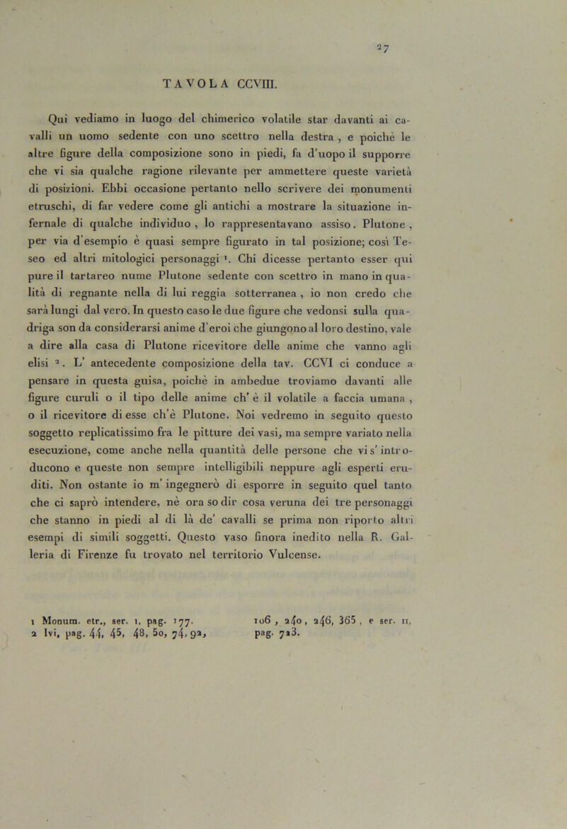 •j? Qui vediamo in luogo del chimerico volatile star davanti ai ca- valli un uomo sedente con uno scettro nella destra , e poiché le altre figure della composizione sono in piedi, fa d’uopo il supporre che vi sia qualche ragione rilevante per ammettere queste varietà di posizioni. Ebbi occasione pertanto nello scrivere dei monumenti etruschi, di far vedere come gli antichi a mostrare la situazione in- fernale di qualche individuo, lo rappresentavano assiso. Plutone, per via d’esempio è quasi sempre figurato in tal posizione; così Te- seo ed altri mitologici personaggi Chi dicesse pertanto esser qui pure il tartareo nume Plutone sedente con scettro in mano in qua- lità di regnante nella di lui reggia sotterranea , io non credo che sarà lungi dal vero. In questo caso le due figure che vedonsi sulla qua- driga son da considerarsi anime d’eroi che giungono al loro destino, vale a dire alla casa di Plutone ricevitore delle anime che vanno agli elisi ’. L’ antecedente composizione della tav. COVI ci conduce a pensare in questa guisa, poiché in ambedue troviamo davanti alle figure curuli o il tipo delle anime eh’ é il volatile a faccia umana , o il ricevitore di esse ch’é Plutone. Noi vedremo in seguito questo soggetto replicatissimo fra le pitture dei vasi, ma sempre variato nella esecuzione, come anche nella quantità delle persone che vi s’intro- ducono e queste non sempre intelligibili neppure agli esperti eru- diti. Non ostante io m’ingegnerò di esporre in seguito quel tanto che ci saprò intendere, né ora so dir cosa veruna dei tre personaggi che stanno in piedi al di là de’ cavalli se prima non riporto altri esempi di simili soggetti. Questo vaso finora inedito nella R. Gal- leria di Firenze fu trovato nel territorio Vulcense. 1 Monum. etr„ ser. i, pag. 2 Ivi, pag. 44, 45, 48, 5o, 74»9®> 106, 240, 246, 365, e ser. 11, pag. 7*3.