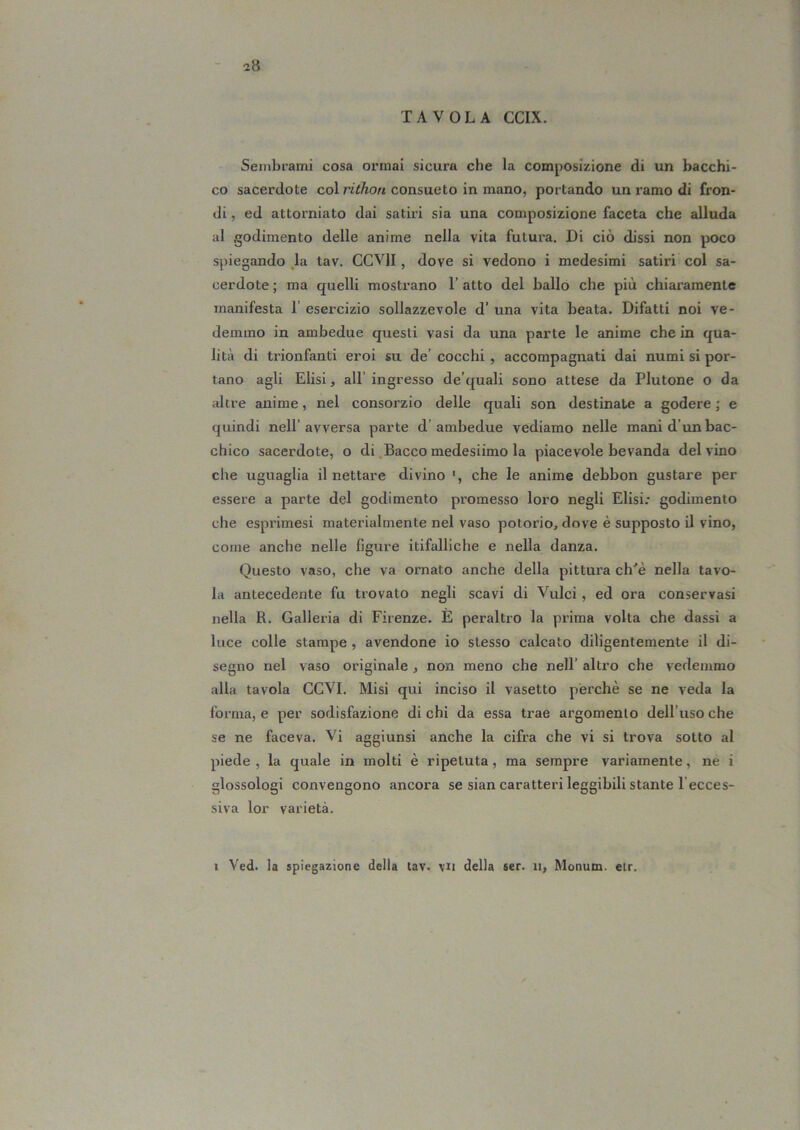 TAVOLA CCIX. Sembrami cosa ormai sicura che la composizione di un bacchi- co sacerdote col consueto in mano, portando un ramo di fron- di, ed attorniato dai satiri sia una composizione faceta che alluda al godimento delle anime nella vita futura. Di ciò dissi non poco spiegando ,la tav. CCVII, dove si vedono i medesimi satiri col sa- cerdote; ma quelli mostrano l’atto del ballo che più chiaramente manifesta 1’ esei'cizio sollazzevole d’ una vita beata. Difatti noi ve- demmo in ambedue questi vasi da una parte le anime che in qua- lità di trionfanti eroi su de’ cocchi , accompagnati dai numi si por- tano agli Elisi, all’ ingresso de’quali sono attese da Plutone o da altre anime, nel consorzio delle quali son destinate a godere ; e quindi nell’avversa parte d’ambedue vediamo nelle mani d’un bac- chico sacerdote, o di Bacco medesiimo la piacevole bevanda del vino che uguaglia il nettare divino ', che le anime debbon gustare per essere a parte del godimento promesso loro negli Elisi: godimento che esprimesi materialmente nel vaso potorio, dove è supposto il vino, come anche nelle figure itifalliche e nella danza. Questo vaso, che va ornato anche della pittura ch'è nella tavo- la antecedente fu trovato negli scavi di Vulci , ed ora conservasi nella R. Galleria di Firenze. È peraltro la prima volta che dassi a luce colle stampe, avendone io stesso calcato diligentemente il di- segno nel vaso originale, non meno che nell’ altro che vedemmo alla tavola GCVI. Misi qui inciso il vasetto perchè se ne veda la Ibrma, e per sodisfazione di chi da essa trae argomento dell’uso che se ne faceva. Vi aggiunsi anche la cifra che vi si trova sotto al piede , la quale in molti è ripetuta, ma sempre variamente, ne i glossologi convengono ancora se sian caratteri leggibili stante l’ecces- siva lor varietà. I Ved. la spiegazione della tav. vn della ser. n, Monum. elr.