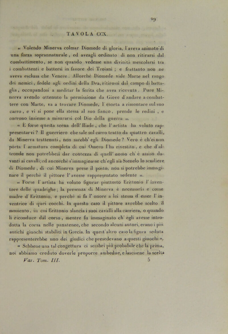 -9 TAVOLA CCX. « Volendo Minerva colmar Diomede di gloria, 1 aveva animato'di una forza soprannaturale , ed aveagli ordinalo di non ritirarsi dal combattimento, se non quando vedesse una divinità mescolarsi tra i combattenti e battersi in favore dei Troiani ; e frattanto non ne aveva esclusa che Venere . Allorché Diomede vide Marte nel rango dei nemici, fedele agli ordini della Dea, ritirossi dal campo di batta- glia , occupandosi a meditar la ferita che avea ricevuta. Pure Mi- nerva avendo ottenuto la permissione da Giove d andare a combat- tere con Marte, va a trovare l^iomede, 1 esorta a rimontare sul suo carro , e vi si pone ella stessa al suo fianco , prende le redini , e corrono insieme a misurarsi col Dio della guerra m. « E forse questa scena delP Iliade, che P artista ha voluto rap- presentarvi? Il guerriero che sale sul carro tratto da quattro cavalli, da Minerva trattenuti, non sarebb’egli Diomede? Vero è clPeinon porta 1’ armatura completa di cui Omero l’ha rivestilo , e che d’al- tronde non potreijbesi dar contezza di (jivelP uomo eh’ è assiso da- vanti ai cavalli; ed ancorché s’immaginasse ch’egli sia Stendo lo scudiere^ di Diomede , di cui Minerva prese il posto, non si potrebbe immagi- nare il perché il pittore P avesse rappre.'sentato sedente ». « Forse l’ artista ha voluto figurar piuttosto Eriltonio 1’ inven- tore delle quadrighe; la presenza di Minerva è necessaria e come madre d’ Erittonio, e perché si fa 1' onore a lei stessa d’ esser l’in- ventrice di c[uei cocchi. In questo caso il pittore avrebbe scelto il momento, in cui Eriltonio slancia i suoi cavalli alla carriera, o quando li riconduce dàl corso , mentre fu immaginato eh’ egli avesse intro- dotta la corsa nelle panatenee, che secondo alcuni autori, erano i più antichi giuochi stabiliti in Grecia. In quest'allro caso la figura seduta rappresenterebbe uno dei giudici che presedevano a questi giuochi « Sebbene una tal congettura ci sembri più probabile che la prima, noi al)biamo credulo doverle proporre ambedue, e lasciarne la scelta