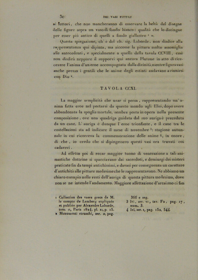 *i Tettori, che non mancheranno di osservare la beltà del disegno delle figure sopra un vaso di fondo bianco: (jualità che lo distingue per esser più antico di quelli a fondo giallastro ' ». Questa spiegazione, di' è del eh. sig. Laborde. non disdice alla rappresentanza qui dipinta, ma siccome la pittura molto assomiglia alle antecedenti , e specialmente a quell.i della tavola CCVllI , cosi non disdirà neppure il supporvi qui ancora Plutone inatto diiice- cevere Panima d^un eroe accompagnata dalla divinità,mentre figura vasi anche presso i gentili che le anime degli estinti andavano a riunirsi con Dio \ TAVOLA CCXl. La maggior semplicità che usar si possa , rappresentando un’ a- niina fatta eroe nel portarsi da questo mondo agli Elisi, dopo avere abbandonata la spoglia mortale, sembra posta in opera nella presente composizione , ove una quadriga guidata dal suo auriga è preceduta da un cane. L’ auriga è dunque l’eroe trionfante, e il cane tra le costellazioni sta ad indicare il mese di novembre stagione autun- nale in cui ricorreva la commemorazione delle anime 4, in onore , di che , io credo die si dipingessero questi vasi ora trovati coi cadaveri . Ad efìTelto poi di recar maggior tuono di venerazione a tali ani- mastiche dottrine si spacciavano dai sacerdoti, e demiurgi dei misteri praticate fin da tempi antichissimi, e davasi per conseguenza un carattere d’antichità alle pitture medesimeche le rappresentavano. Ne abbiamo un chiaro esempio nelle vesti dell’auriga di questa pittura medesima, dove non se ne intende l’andamento. Maggiore affettazione d’arcaismo ci fan j Collection des vases greca de M. le compie de Lamberg expliquée el publiée par Alexandre Laborde, X Monumenti etruschi, ser. 11, pag. 366 e seg. 3 Ivi, ser. VI, tav. Fa, pag. 17, num. 3.