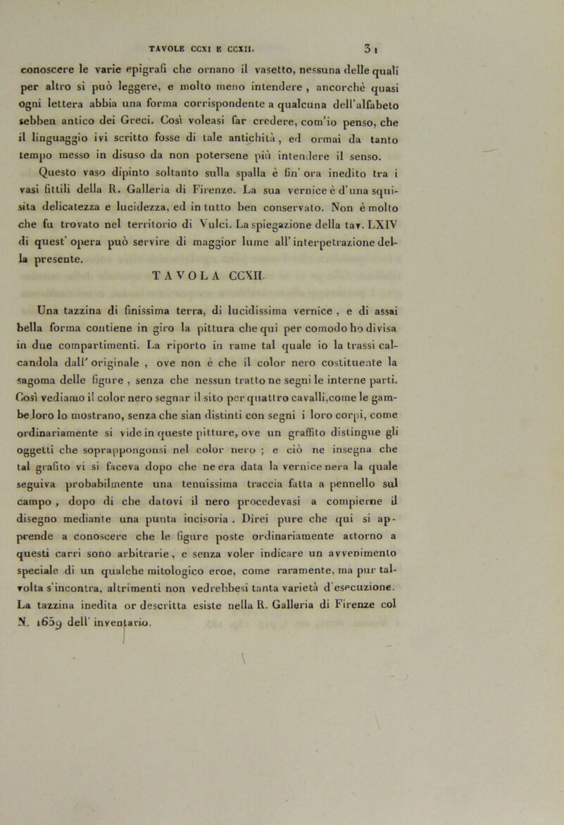 conoscere le varie epigraG die ornano il vasetto, nessuna ilelle quali per altro si può leggere, e mollo meno intendere , ancorché quasi ogni lettera abbia una forma corrispondente a qualcuna deH’alfabelo sebben antico dei Greci. Cosi voleasi far credere, com’io penso, che il linguaggio ivi scritto fosse di tale antichità, ed ormai da tanto tempo messo in disuso da non potersene più intendere il senso. Questo vaso dipinto soltanto sulla spalla è Cn’ ora inedito tra i vasi fittili della R. Galleria di Firenze. La sua vernice è d’una squi- sita delicatezza e lucidezza, ed in tutto ben conservato. Non è molto che fu trovato nel territorio di Vulci. La spiegazione della tar. LXIV di quest’opera può servire di maggior lume all’interpetrazione del- la presente. TAVOLA CCXII. Una tazzina di Gnissima terra, di lucidissima vernice , e di assai bella forma contiene in giro la pittura che qui per comodo ho divisa in due compartimenti. La riporto in rame tal quale io la trassi cal- candola dalF originale , ove non è che il color nero costituente la sagoma delle figure , senza che nessun trattone segni le interne parti. Così vediamo il color nero segnar il sito per quattro cavalli,come le gam- be loro lo mostrano, senza che sian distinti con segni i loro corpi, come ordinariamente si vide in queste pitture, ove un graffito distingue gli oggetti che soprappongonsi nel color nero ; e ciò ne insegna che tal grafito vi si faceva dopo che ne era data la vernice nera la quale seguiva probabilmente una tenuissima traccia fatta a pennello sul campo , dopo di che datovi il nero procedevasi a compierne il disegno mediante una punta incisoria . Direi pure che qui si ap- prende a conoscere che le figure poste ordinariamente attorno a questi carri sono arbitrarie, e senza voler indicare un avvenimento speciale di un qualche mitologico eroe, come raramente, ma pur tal- volta s’incontra, altrimenti non vedrehbesi tanta varietà d esecuzione. La tazzina inedita or descritta esiste nella R. Galleria di Firenze col N. i65y dell’ inventario.