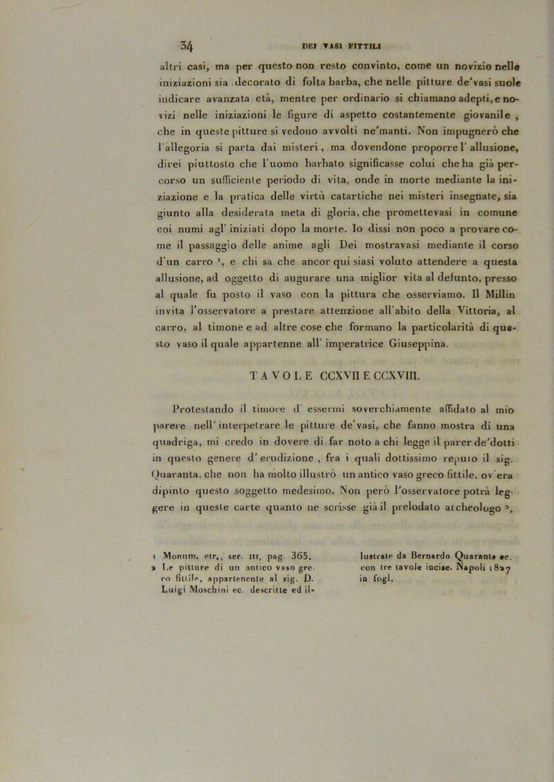 altri casi, ma per questo non resto convinto, come un novizio nelle iniziazioni sia decoralo di folta barba, che nelle pitture de'vasi suole indicare avanzata età, mentre per ordinario si chiamano adepti,e no- vizi nelle iniziazioni le figure di aspetto costantemente giovanile , che in queste pitture si vedono avvolti ne'’manti. Non impugnerò che l’allegoria si parta dai misteri, ma dovendone proporre 1’allusione, direi piuttosto che l’uomo barbato significasse colui che ha già per- corso un sufficienle periodo di vita, onde in morte mediante la ini- ziazione e la pratica delle virtù catartiche nei misteri insegnate, sia giunto alla desiderata meta di gloria, che promettevasi in comune coi numi agl’iniziali dopo la morte, lo dissi non poco a provare co- me il passaggio delle anime agli Dei mostravasi mediante il corso d’un carro e chi sa che ancor qui siasi voluto attendere a questa allusione, ad oggetto di augurare una miglior vita al defunto, presso al quale fu posto il vaso con la pittura che osserviamo. Il MUIin invita l’osservatore a prestare attenzione all’abito della Vittoria, al carro, al timone e ad altre cose che formano la particolarità di que- sto vaso il quale appartenne all’ imperatrice Giuseppina. TAVOLE CCXVII E CCXVin. Protestando il timore d essermi soverchiamente affidato al mio parere nell'interpetrare le pitture de’vasi, che fanno mostra di una quadriga, mi credo in dovere di far noto a chi legge il parer de'’dotti in questo genere d'erudizione , fra i quali dottissimo reputo il sig. (hxaranta, che non ha rnolto illustrò un antico vaso greco fittile, ov'era dipinto questo soggetto medesimo. Non però ^osservatore potrà leg- gere in queste carte quanto ne scrisse già il prelodato aicheologo Monnm. elr,, ser. in, pag. 365. l.e pitture di un antico vaso gre- co fittile, appartenente al sig. D. Luigi Moschiiii ec. descritte ed il- lustrate da Bernardo Quaranta «c. con tre tavole incise. Napoli in fogl,