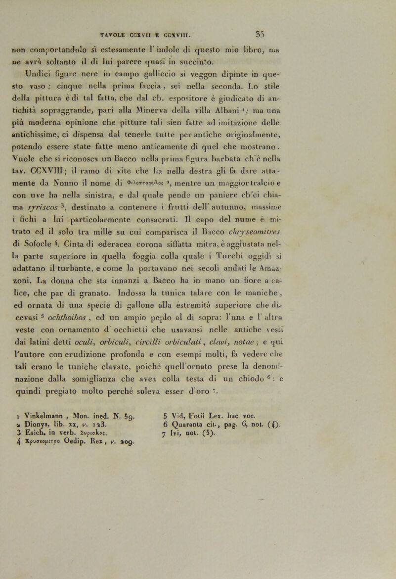 non comporlandolo s\ estesamente 1' indole di questo mio librOj ma ne avrà soltanto il di lui parere quasi in succinto. Undici figure nere in campo galliccio si veggon dipinte in que- sto vaso ; cinque nella prima faccia , sei nella seconda. Lo stile della pittura è di tal fatto, che dal eh. espositore è giudicalo di an- tichità sopraggrande, pari alla Minerva della villa Albani ma una più moderna opinione che pitture tali sien fatte ad imitazione delle antichissime, ci dispensa dal tenerle tutte per antiche originalmente, potendo essere state fatte meno anticamente di quel che mostrano. Vuole che si riconosca un Bacco nella prima figura barbata ch’è nella tav. CGXVIII ; il ramo di vite che ha nella destra gli fa dare alta- mente da Nonno il nome di ■l’ùoTTayulot mentre un maggior tralcio e con uve ha nella sinistra, e dal quale pende un paniere ch^ei chia- ma sjrriscos destinato a contenere i frutti dell’ aiitunno, massime i fichi a lui particolarmente consacrati. 11 capo del nume è mi- trato ed il solo tra mille su cui comparisca il Bacco chrjseomiires di Sofoclei Cinta di ederacea corona siffatta mitra, è aggiustala nel- la parte superiore in quella foggia colla quale i Turchi oggidì si adattano il turbante, e come la portavano nei secoli andati le Amaz- zoni. La donna che sta innanzi a Bacco ha in mano un fiore a ca- lice, che par di granalo. Indossa la tunica talare con le maniche , ed ornata di una specie di gallone alla estremità superiore che du cevasi ^ ochthoibos , ed un ampio peplo al di sopra: l’una e 1' altra veste con ornamento d’ occhietti che usa varisi nelle antiche vesti dai latini delti octdi, orhiculi^ circilli orbi cui ati, davi, rio(ae ; e qui Lautore con erudizione profonda e con esempi molti, fa vedere che tali erano le tuniche davate, poiché quell ornato prese la denomi- nazione dalla somiglianza che avea colla testa di un chiodo ® ; e quindi pregiato molto perchè soleva esser d oro 1 Vinkelmann , Mon. ined. N. 5g. a Dionys, lib. xz, v. i:a3. 4 Xpu<rio(iirp7) Oedip. Rex, v. aog. 5 Vld, Folli Lex. hac voc. 6 Quaranta cit*, pag. 6, not. (4)