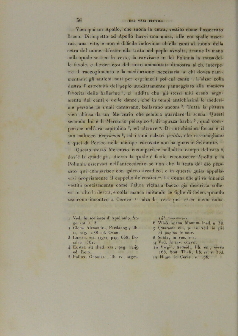 5(; Vien poi un Apollo, che suona la cetra, vestito come l’osservato llacco. Dirimpetto ad Apollo havvi una musa, alle cui spalle osser- vasi una vile, e non è dilficile indovinar ch’ella canti al suono della cetra del nume. L’esser ella tutta nel peplo avvolta, tranne la mano colla quale soslien la veste, fa ravvisare in lei Polinnia la musa del- le favole, e 1 esser cosi del tutto ammantata dimostra al eh. interpe- Ire il raccoglimento e la medilazione necessaria a chi dovea ram- mentarsi gli antichi miti per e.sprimerli poi col canto '. L^alzar colla destra 1’ estremità del peplo studiatamente panneggialo alla maniera favorita delle ballerine ci addita che gli stessi miti erano argo- mento dei canti e delle danze , che in tempi antichissimi le medesi- me persone le quali cantavano, ballavano ancora Tutta la pittura vien chiusa da un Mercurio che sembra guardare la scena. Questi secondo lui è li Mercurio pelasgico 4, di aguzza barba ®, qual coni - parisce nell’ara capitolina ed altrove Di antichissima forma è il suo caduceo Kerjkeion ed i suoi calzari pedila, che rassomigliano a quei di Perseo nelle metope ritrovate non ha guari in Selinunte. Questo stesso Mercurio ricomparisce nell’altro campo del vaso D, dov’è la quadriga, dietro la quale è facile riconoscere Apollo e la l’olinnia osservati nell’antecedente, se non che la testa del dio peta- suto qui comparisce con galero arcadico, e in questa guisa appella- vasi propriamente il cappello de'ruslici La donna che gli va innanzi vestita precisamente come l’altra vicina a Bacco già descritta solle- va in allo la destra, e colla manca imitando le figlie di Celeo. quando uscirono incontro a Cerere ” alza le vesti per esser meno imba- 1 Ved. lo scolÌHBle d’ Apollonio Ar- goiiaut I, 3. 2 tdein. Alexr.iidr., P«edagog., lib. Il, pag. a 38 «d. Oxon. 3 Lurian. iTEot opy/i’^i pag- 658. B.»- silae I 561. 4 F.ustal. ad lliad. xxi , pag. 1249 ed. Roin. 143 SfTj'OTiciiywv. 6 AVinkelmann, Monum. ined. n. 38. 7 Quaranta cit-, p. 10, Ved in piè di pagina le note. 8 Snida, in voc. sua. 9 Ved. la lav. ccxvil. 10 Virgil., Aerieid-, lib. -vii , verso 168. Stai. Theb , lib. iv, c. 3o3.