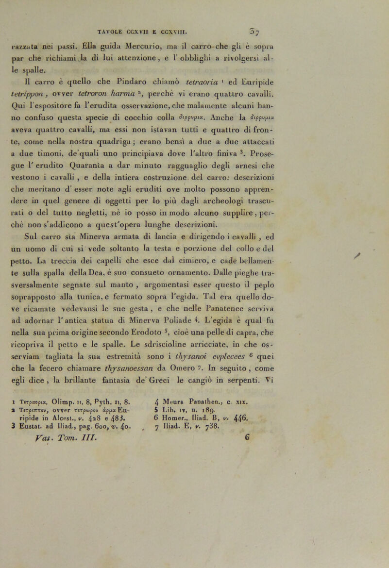raAZiita nei passi. Ella guida Mercurio, ma il carro che gli è sopra par che richiami la di lui attenzione, e l’obblighi a rivolgersi al- le spalle. 11 carro è quello che Pindaro chiamò tetraorici ' ed Euripide teù'ippon , ovver tetroron liarma perchè vi erano quattro cavalli. Qui l’espositore fa l’erudita osservazione, che malamente alcuni han- no confuso questa specie di cocchio colla Anche la ^i/jpu/xia aveva quattro cavalli, ma essi non islavan tutti e quattro di fron- te, come nella nostra quadriga ; erano bensì a due a due attaccali a due timoni, de’quali uno principiava dove Pallio finiva *. Prose- gue P erudito Quaranta a dar minuto ragguaglio degli arnesi che vestono i cavalli , e della intiera costruzione del carro: descrizioni che meritano d’ esser note agli eruditi ove molto possono appren- dere in quel genere di oggetti per lo più dagli archeologi trascu- rati o del tutto negletti, nè io posso in modo alcuno supplire, per- chè non s’addicono a quesPopera lunghe descrizioni. Sul carro sta Minerva armata di lancia e dirigendo i cavalli , ed un uomo di cui si vede soltanto la testa e porzione del collo e del petto. La treccia dei capelli che esce dal cimiero, e cade bellamen- te sulla spalla della Dea, è suo consueto ornamento. Dalle pieghe tra- sversalmente segnate sul manto , argomentasi esser questo il peplo soprapposto alla tunica, e fermato sopra Pegida. Tal era quello do- ve ricamate vedevansi le sue gesta , e che nelle Panatenee serviva ad adornar P antica statua di Minerva Poliade 4. L’egida è qual fu nella sua prima origine secondo Erodoto cioè una pelle di capra, che ricopriva il petto e le spalle. Le sdriscioline arricciate, in che os- serviam tagliata la sua estremità sono i thysanoi evplecees ® quei che la fecero chiamare ihysanoessan da Omero ?. In seguito , come egli dice , la brillante fantasia de’ Greci le cangiò in serpenti. Vi 1 Tftpaopia, Olimp. Il, 8, Pylh. Il, 8. a TjTpiTTTTov, ovver Tirpwpov ipjix Eu- ripide io Alcest., V. 4^8 e 48J. 3 Eustat. ad Iliad., pag. 600, v. 4o. 4 Meurs Panaihen., c. xix. 5 Lib. IV, n. 189- 6 Homer., Iliad. B, v. 44^* 7 Iliad. E, y. j'i8.