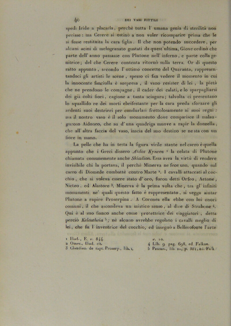 spedi Iride a placarla , perchè tutta 1' umana genia di sterilità non perisse : ma Cerere si ostinò a non voler ricomparire prima che le si fosse restituita la cara figlia . Il che non potendo succedere, per alcuni acini di inelogranato gustati da quest’ultima, Giove ordinò che parte dell’ anno passasse con Plutone nell’ inferno, e parte colla ge- nitrice; del che Cerere contenta ritornò sulla terra. Or di questo ratto appunto , secondo 1’ ottimo concetto del Quaranta, rappresen- tandoci gli artisti le scene , spesso ci fan vedere il momento in cui la innocente fartciulla è sorpresa , il vano resister di lei , la pietà che ne prendono le compagne, il cader dei calati, e lo sparpagliarsi dei già colti fiori, cagione a tanta sciagura ; talvolta ci presentano lo squallido re dei morti ebrifestante per la cara preda sforzare gli ardenti suoi destrieri per condurlasi frettolosamente ai suoi regni ; ma il nostro vaso è il solo monumento dove comparisce il malau- guroso Aidoneo, che su d’una quadriga muove a rapir la donzella, che all’ altra faccia del vaso, inscia del suo destino se ne sta con un fiore in mano. La pelle che ha in testa la figura virile stante nel carro è quella appunto che i Greci dissero A'idos Kjneen ' la celata di Plutone chiamata comunemente anche Skiadion. Essa avea la virtù di rendere invisibile chi la portava, il perchè Minerva ne fece uso, quando sul carro di Diomede combattè contro Marte I cavalli attaccati al coc- chio , che si voleva essere stato d” oro, furon detti Orfeo, Aetone, Micteo , ed Alastore Minerva è la prima volta che, tra gl’ infiniti monumenti ne’ quali questo fatto è rappresentato , si vegga aiutar Plutone a rapire Proserpina . A Coronea ella ebbe con lui onori comuni, il che ascondeva un mistico senso, al dire di Strabene L Qui è al suo fianco anche come protettrice dei viaggiatori , detta perciò Keleutheia^ ; nè alcuno avrebbe regolato i cavalli meglio di lei, che fu 1’ inventrice del cocchio, ed insegnò a Bellerofonte l’arte V. I o. 4 Lib. g. png. 698, ed. Falkon. 5 Pausali., lib. in, p. i8i,eti. Faik 1 lliad.. E, 1^. 844- a Omer., lliad. cit. 3 Clttudiau. de rapi. Proserp., lib, i,