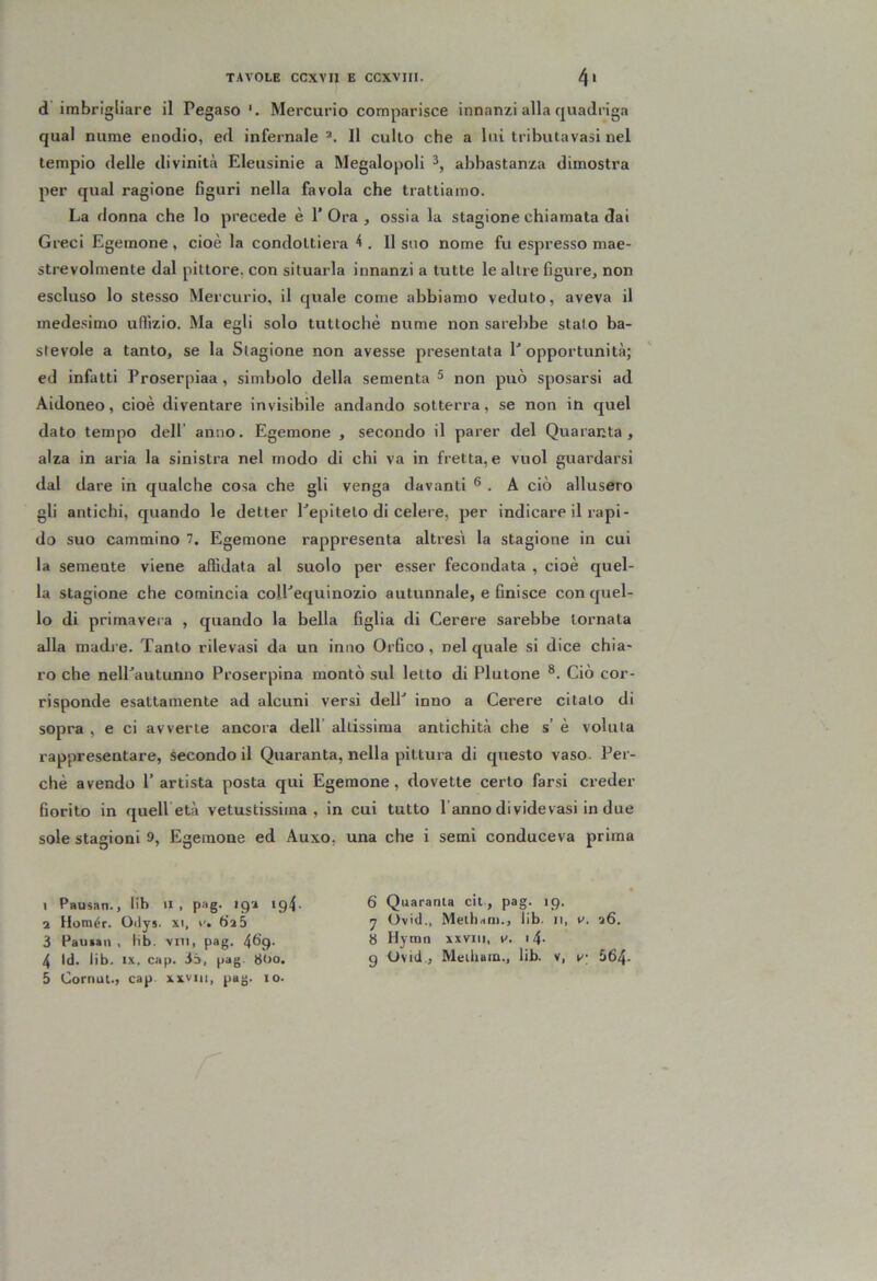 d’imbrigliare il Pegaso Mercurio comparisce innanzi alla quadriga qual nume enodio, ed infernale Il culto che a lui tributa vasi nel tempio delle divinità Eleusinie a Megalopoli abbastanza dimostra per qual ragione figuri nella favola che trattiamo. La donna che lo precede è l’Ora, ossia la stagione chiamata dai Greci Egemone , cioè la condottiera 4 . Il suo nome fu espresso mae- strevolmente dal pittore, con situarla innanzi a tutte le altre figure, non escluso lo stesso Mercurio, il quale come abbiamo veduto, aveva il mede.simo uffizio. Ma egli solo tuttoché nume non sarebbe stato ba- stevole a tanto, se la Stagione non avesse presentata l’opportunità; ed infatti Proserpiaa , simbolo della sementa ^ non può sposarsi ad Aidoneo, cioè diventare invisibile andando sotterra, se non in quel dato tempo dell’ anno. Egemone , secondo il parer del Quaranta, alza in aria la sinistra nel modo di chi va in fretta, e vuol guai’darsi dal dare in qualche cosa che gli venga davanti ® . A ciò allusero gli antichi, quando le detter l’epiteto di celere, per indicare il rapi- do suo cammino 7. Egemone rappresenta altres'i la stagione in cui la semente viene affidata al suolo per esser fecondata , cioè quel- la stagione che comincia coll’equinozio autunnale, e finisce con quel- lo di primavera , quando la bella figlia di Cerere sarebbe tornata alla madi e. Tanto rilevasi da un inno Orfico, nel quale si dice chia- ro che nell’autunno Proserpina montò sul letto di Plutone ®. Ciò cor- risponde esattamente ad alcuni versi dell’ inno a Cerere citato di sopra , e ci avverte ancora dell’ altissima antichità che s’ è voluta rappresentare, secondo il Quaranta, nella pittura di questo vaso. Per- chè avendo l’ artista posta qui Egemone, dovette certo far.si creder fiorito in quelletà vetustissima, in cui tutto l’anno dividevasi in due sole stagioni 9, Egemone ed Auxo, una che i semi conduceva prima I Pausati., lib il, pag. iq'i ig4 a Homér. Oilys. xi, r. tìaS 3 Pauiin , lib. vin, pag. 4b’9- 4 Id. lib. IX. cap. 3d, pag. 80o. 5 Cornui., cap xxvin, pag. io. 6 Quaranta cit, pag. ip. y Ovid., Meihani., lib. ii, v. a6, 8 Hytnn xxviii, v, 14- g Ovid., Meiliam., lib. v, v; 564-