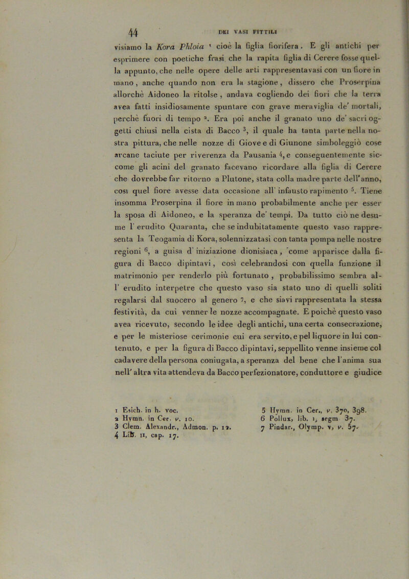 visiamo la Kora Pìllola ' cioè la figlia fiorifera . E gli antichi per esprimere con poetiche frasi che la rapita figlia di Cerere fosse quel- la appunto, che nelle opere delle arti rappresentavasi con un Gore in inano , anche quando non era la stagione, dissero che Proserpiua allorché Aidoneo la ritolse , andava cogliendo dei fiori che la terra avea fatti insidiosamente spuntare con grave meraviglia de' mortali, perchè fuori di tempo Era poi anche il granato uno de’ sacri og- getti chiusi nella cista di Bacco il quale ha tanta parte nella no- stra pittura, che nelle nozze di Giove e di Giunone simboleggiò cose arcane taciute per riverenza da Pausania4,e conseguentemente sic- come gli acini del granato facevano ricordare alla figlia di Cerere che dovrebbe far ritorno a Plutone, stata colla madre parte dell’anno, COSI quel fiore avesse data occasione all’ infausto rapimento Tiene insomma Proserpina il fiore in mano probabilmente anche per esser la sposa di Aidoneo, e la speranza de’ tempi. Da tutto ciò ne desu- me 1’ erudito Quaranta, che se indubitatamente questo vaso rappre- senta la Teogamia di Kora, solennizzatasi con tanta pompa nelle nostre regioni a guisa d’iniziazione dionisiaca, come apparisce dalla fi- gura di Bacco dipintavi, cosi celebrandosi con quella funzione il matrimonio per renderlo più fortunato , probabilissimo sembra al- r erudito interpetre che questo vaso sia stato uno di quelli soliti regalarsi dal suocero al genero 7, e che siavi l’appresentata la stessa festività, da cui venner le nozze accompagnate. E poiché questo vaso avea ricevuto, secondo le idee degli antichi, una certa consecrazione, e per le misteriose cerimonie cui era servito, e pel liquore in lui con- tenuto, e per la figura di Bacco dipintavi, seppellito venne insieme col cadavere della persona coniugata, a speranza del bene che l’anima sua nelE altra vita attendeva da Bacco perfezionatore, conduttore e giudice I Esich. in h. voc. a Hymn. in Cer. v. io. 3 Clem. Alexandr., Admon. p. la. 4 Litr. li, cap. 17. 5 Hj'fnn. in Cer„ v. 870, 3g8. 6 Pollux, lib. legm 87. 7 Pindar., Olymp. v, y. b'jt