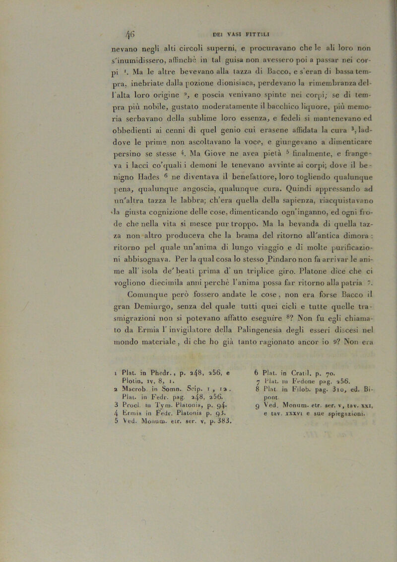 nevano negli alti circoli superni, e procuravano che le ali loro non s'inumidissero, aflinchè in tal guisa non avessero poi a passar nei cor- pi Ma le altre bevevano alla tazza di Bacco, e s’eran di bassa tem- pra, inebriate dalla pozione dionisiaca, perdevano la rimembranza del- l alta loro origine e poscia venivano spinte nei corpi; se di tem- pii più nobile, gustalo moderatamente il bacchico liquore, più memo- ria serbavano della sublime loro essenza, e fedeli si mantenevano ed obbedienti ai cenni di quel genio cui orasene affidata la cura lad- dove le prime non ascoltavano la voce, e giungevano a dimenticare persino se stesse Ma Giove ne avea pietà ® finalmente, e frange- va i lacci co’quali i demoni le tenevano avvinte ai corpi; dove il be- nigno Hades ® ne diventava il benefattore, loro togliendo qualunque pena, qualunque angoscia, qualunque cura. Quindi appressando ad un'’altra tazza le labbra; ch’era quella della sapienza, riacquistavano • la giusta cognizione delle cose, dimenticando ogn’inganno, ed ogni fi o- de che nella vita si mesce pur troppo. Ma la bevanda di quella taz- za non altro produceva che la brama del ritorno alBantica dimora ; ritorno pel quale un’anima di lungo viaggio e di molte purificazio- ni abbisognava. Per la qual cosa lo stesso Pindaro non fa arrivar le ani- me all’isola de'beati prima d’un triplice giro. Platone dice che ci vogliono diecimila anni perchè l’anima possa far ritorno alla patria 7. Comunque però fossero andate le cose , non era forse Bacco il gran Demiurgo, senza del quale tutti quei cicli e tutte quelle tra- smigrazioni non si potevano affatto eseguire Non fu egli chiama- to da Ermia l’invigilatone della Palingenesia degli esseri discesi nel mondo materiale , di che ho già tanto ragionato ancor io 9? Non era 1 Fiat, in Phedr., p, a48, a56, e Ploiin. IV, 8, I. 2 Macrob. in Somn. Scip. i , la. Piai, in Fedr. pag. a48, a56. 3 Proci. Ili Tym. Plaionis, p. 94* 4 Ermia in Fede. Platonis p. pi. 5 Ved. Moiiutu. eir. sur. v, p. 383. 6 Piai, in Cratil. p. 70. 7 Piai, ni Fedone pag. 256. 8 Piai, in Filob. pag. 3io, ed. Bi- pont. 9 Ved. Moniitn. etr. ser. v, tav. xxi, e tav. A'xxvi e sue spiegazioni.