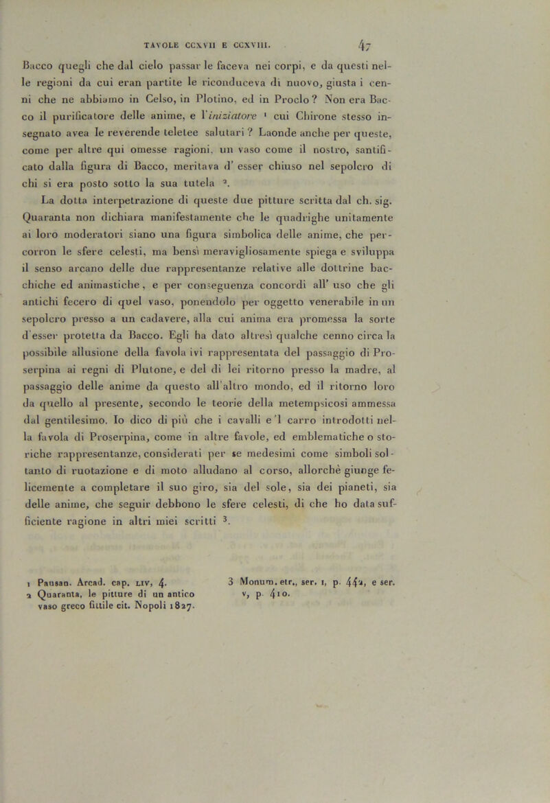 Bacco quegli che dal cielo passar le faceva nei corpi, e da questi nel- le regioni da cui eran parlile le riconduceva di nuovo, giusta i cen- ni che ne abbiamo in Celso, in Plotino, ed in Proclo? Non era Bac- co il purilìcatore delle anime, e Viniziatoiv ‘ cui Chirone stesso in- segnato avea le reverende lelelee salutari ? Laonde anche per queste, come per altre qui omesse ragioni, un vaso come il nostro, santifi- cato dalla figura di Bacco, meritava d’ esser chiuso nel sepolcro di chi si era posto sotto la sua tutela ^ La dotta interpetrazione di queste due pitture scritta dal eh. sig. Quaranta non dichiara manifestamente che le quadrighe unitamente ai loro moderatori siano una figura simbolica delle anime, che per- corron le sfere celesti, ma bensì meravigliosamente spiega e sviluppa il senso arcano delle due rappresentanze relative alle dottrine bac- chiche ed animastiche, e per conseguenza concordi all’ uso che gli antichi fecero di quel vaso, ponendolo per oggetto venerabile in un sepolcro presso a un cadavere, alla cui anima era promessa la sorte d esser protetta da Bacco. Egli ha dato altresi qualche cenno circa la possibile allusione della favola ivi rappresentata del passaggio di Pro- serpina ai regni di Plutone, e del di lei ritorno presso la madre, al passaggio delle anime da questo all allro mondo, ed il ritorno loro da quello al presente, secondo le teorie della metempsicosi ammessa dal gentilesimo. Io dico di più che i cavalli e’I carro introdotti nel- la favola di Proserpina, come in altre favole, ed emblematiche o sto- riche rappresentanze, considerali per se medesimi come simboli sol - tanto di ruotazione e di moto alludano al corso, allorché giunge fe- licemente a completare il suo giro, sia del sole, sia dei pianeti, sia delle anime, che seguir debbono le sfere celesti, di che ho data suf- ficiente ragione in altri miei scritti 3 Monum.etr,, ser. i, p. e ser. V, p. 4io. 1 Pausao. Arcad. cap. uv, 4- 3 Quaranta, le pitture di un antico vaso greco fittile cit. Nopoli 1837.