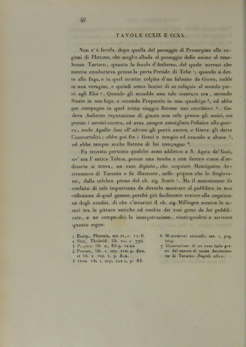 Non v^è favola, dopo quella del passaggio di Proserpina alle re- gioni di Plutone, che meglio alluda al passaggio delle anime al tene- broso Tartaro j quanto la favola d’Anfiarao, del quale narrasi che mentre combatteva presso la porta Pretide di Tebe quando si det- te alla fugace in quel mentre colpito d’un fulmine da Giove, cadde in una voragine, e quindi senza lasciar di se reliquia al mondo pas- sò agli Elisi ^ . Quando gli accadde una tale sventura era , secondo Stazio in una biga, e secondo Properzio in una quadriga ed ebbe per compagno in quel tristo viaggio fiatone suo cocchiere 4 , Go- deva Anfiarao reputazione di giusto non solo presso gli amici, ma presso i nemici ancora, ed avea sempre consigliato Polinice alla guer- ra , onde Apollo fino all' ultimo gli portò amore, e Giove gli dette l’immortalità ; ebbe poi fra i Greci e tempio ed oracolo e altare ed ebbe tempio anche fiatone di lui compagno Fu trovato pertanto qualche anno addietro a S. Agata de’Goti, ov’ era 1’ antica Telese, presso una tomba e non dentro come d’or- dinario si trova, un vaso dipinto, che acquistò Monsignore Ar- civescovo di Taranto e fu illustrato, nelle pitture che lo fregiava- no, dalla celebre penna del eh. sig. Scotti 7. Ma il monumento fu creduto di tale importanza da doverlo mostrare al pubblico in una collezione di quel genere, perchè più facilmente venisse alla cognizio- ne degli eruditi, di che s'incaricò il eh. sig. Millingen mentre lo in- serì tra le pitture antiche ed inedite dei vasi greci da lui pul^bli- cate , e ne compendiò la interpetrazione, ristri.ngeudosi a scri\ei'e quanto segue. 1 Eurip., Phoenis, ad. iv, v- iii6. 1 Slat., Thebaid., lib. vn, w. d Pniperi. l'b I), El< g. xxxiv 4 Pansan . lib. v, cap. xvii, p. 4*o> et lib. X eap. x, p. 8t%. 5 liiem lib. 1, cap, xxx v, p- 83. 6 iVIiiniimenti etruschi, ser. i, pag. bby. y Illustrazione di mi vaso italo gre- co del museo di iuobs. Arcivesco- vo di Taranto. Napoli iSii.