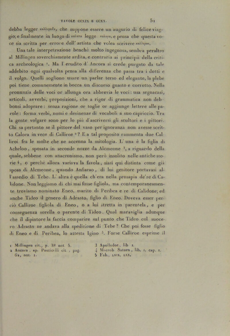 debba legger xnlUfoix, che suppone essere un augurio di felice viag- gio; e finalmenl e in luogo di 1®8S® *“^0.®*) e pensa che questa vo- ce sia scritta per errore dell^ artista che volea scrivere xa>'>tfor,. Una tale interpetrazione benché molto ingegnosa, sembra peraltro al Millingen soverchiamente ardita, e contraria ai ju’incipii della criti- ca archeologica Ma 1 erudito d’ Ancora si crede purgato da tale addebito ogni qualvolta pensa alla diil'erenza che passa tra i dotti e il volgo. Quelli sogliono usare un parlar terso ed elegante, la plebe poi tiene comunemente in bocca un discorso guasto e corrotto. Nella pronunzia delle voci or allunga ora abbrevia le voci ; usa segnacasi, articoli, avverbi, preposizioni, che a rigor di grammatica non deb- bonsi adoprare : senza ragione or toglie or aggiunge lettere alle pa- role : forma verbi, nomi e desinenze di vocaboli a suo capriccio. Tra la gente volgare sono per lo più d’ascriversi gli scultori e i pittori. Chi sa pertanto se il pittore del vaso per ignoranza non avesse scrit- to Calora invece di Galliroe ’? Ea tal proposito rammenta due Cai liroi fra le molte che ne accenna la mitologia. L’ una è la figlia di Acheloo , .sposata in seconde nozze da Alcmeone a riguardo della quale, sebbene con anacronismo, non però insolito nelle antiche sto- rie 4, o perchè allora variava la favola, siasi qui distinta come già sposa di Alcmeone, quando Anfiarao, di lui genitore portavasi al- l’assedio di Tebe. L’ altra è quella ch’era nella prosapia de’re di Ca- lidone. Non leggiamo di chi mai fosse figliola, ma contemporaneamen- te troviamo nominato Eneo, marito di Peribea e re di Calidone; ed anche Tideo il genero di Adrasto, figlio di Eneo. Doveva esser per- ciò Calliroe figliola di Eneo, o a lui stretta in parentela, e per conseguenza sorella o parente di Tideo. Qual maraviglia adunque che il dipintore la faccia comparire .sul punto che Tideo col suoce- ro Adrasto ne andava alla spedizione di Tebe? Che poi fosse figlio di Eneo e di Peribea, lo attesta Igino Forse Calliroe esprime il I -Millingen cit., p. -H8 noi 5. a .incora , ap. Pottiictlli cil. , pag. 6a, noi. 1. .3 .^poHodor., lib i. .{ Miicrob Salurn , lib. i, cap. i. 5 Fab., LXix, Lxx.