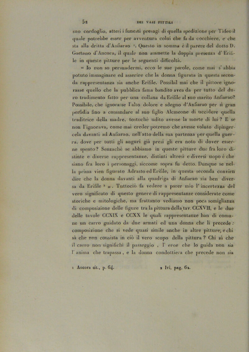 i Sa DEI VASI FITTILI SUO cordoglio, attesi i funesti presagi di cfuella spedizione per Tideo il quale potrebbe esser per avventura colui che fa da cocchiere, e che sta alla dritta d’Aiifiarao Questo in somma è il parere del dotto D. Gaetano d’Ancora, il quale non ammette la doppia presenza d’ Erili- le in queste pitture per le seguenti difficoltà. « Io non so persuadermi, ecco le sue parole, come mai s’ abbia potuto immaginare ed asserire che la donna figurata in questa secon- da rappresentanza sia anche Erifile. Possibil mai che il pittore igno- rasse quello che la pubblica fama bandito avea da per tutto del du- ro tradimento fatto per una collana da Erifile al suo marito Anfiarao? Possibile, che ignorasse Paltò dolore e sdegno d^Anfiarao per sì gran perfidia fino a comandare al suo figlio Alcrneone di uccidere quella traditrice della madre, tostochè udito avesse la morte di lui ? E se non Pignorava, come mai creder potremo che avesse voluto dipinger- cela davanti ad Anfiarao, nell’atto della sua partenza per quella guer- ra, dove per tutti gli auguri già presi gli era noto di dover esser- ne spento ? Senzachè se abbiamo in queste pitture due fra loro di- stinte e diverse rappresentanze, distinti altresì e diversi uopo è che siano fra loro i personaggi, siccome sopra fu detto. Dunque se nel- la jjrima vien figurato Adrasto ed Erifile, in questa seconda convien dire che la donna davanti alla quadriga di Anfiarao sia ben diver- sa da Erifile ^ m . Tuttociò fa vedere a parer mio P incertezza del vero significato di questo genere di rappresentanze considerate come storiche e mitologiche, ma frattanto vediamo non poca somiglianza di composizione delle figure tra la pittura della tav. CCXVII, e le due delle tavole CCXIX e CCXX le quali rappresentanze han di comu- ne un carro guidalo da due armali ed una donna che li precede .• composizione che si vede quasi simile anche in altre pitture; echi sà che non consista in ciò il vero scopo della pittura ? Chi sà che il carro non significhi il passeggio , 1 eroe che lo guida non sia r anima che trapassa , e la donna condottiera che precede non sia 1 Ancora cit., p. 64. a Ivi, pag. 6a.