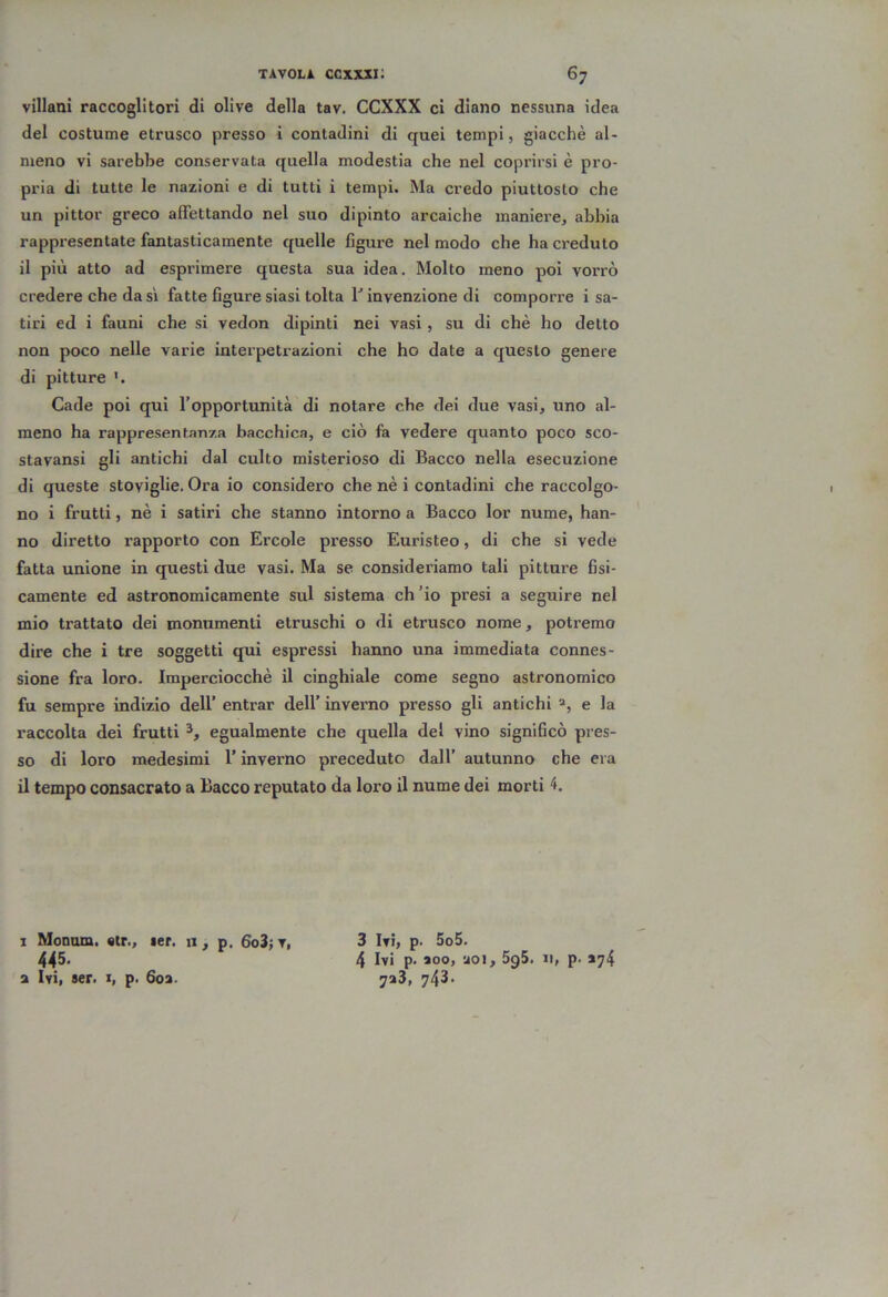 villani raccoglitori di olive della tav. CCXXX ci diano nessuna idea del costume etrusco presso i contadini di quei tempi, giacché al- meno vi sarebbe conservata quella modestia che nel coprirsi è pro- pria di tutte le nazioni e di tutti i tempi. Ma credo piuttosto che un pittor greco affettando nel suo dipinto arcaiche maniere, abbia rappresentate fantasticamente quelle figure nel modo che ha creduto il più atto ad esprimere questa sua idea. Molto meno poi vorrò credere che da si fatte figure siasi tolta V invenzione di comporre i sa- tiri ed i fauni che si vedon dipinti nei vasi , su di chè ho detto non poco nelle varie interpetrazioni che ho date a questo genere di pitture Cade poi qui l’opportunità di notare che dei due vasi, uno al- meno ha rappresentanza bacchica, e ciò fa vedere quanto poco sco- stavansi gli antichi dal culto misterioso di Bacco nella esecuzione di queste stoviglie. Ora io considero che nè i contadini che raccolgo- no i frutti, nè i satiri che stanno intorno a Bacco lor nume, han- no diretto rapporto con Ercole presso Euristeo, di che si vede fatta unione in questi due vasi. Ma se consideriamo tali pitture fisi- camente ed astronomicamente sul sistema ch’io presi a seguire nel mio trattato dei monumenti etruschi o di etrusco nome, potremo dire che i tre soggetti qui espressi hanno una immediata connes- sione fra loro. Imperciocché il cinghiale come segno astronomico fu sempre indizio dell’ entrar dell’ inverno presso gli antichi e la raccolta dei frutti egualmente che quella del vino significò pres- so di loro medesimi l’inverno preceduto dall’ autunno che era il tempo consacrato a Bacco reputato da loro il nume dei morti 4. 3 Ivi, p- 5o5. 4 Ivi p. aoo, uoi, 5g5. n, p. *74 7a3, 743. I Monom. «tr., ler. ii, p. 6o3; v, 445. a Ivi, ser. 1, p. 6oa.