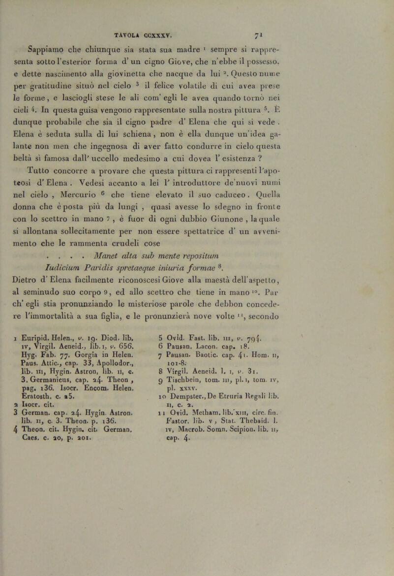 Sappiamo che chiunque sia stata sua madre ' sempre si rappre- senta sotto l’esterior forma d’un cigno Giove, che n’ebbe il possesso, e dette nascimento alla giovinetta che nacque da lui Questo ninne per gratitudine situò nel cielo ^ il felice volatile di cui avea prese le forme, e lasciogli stese le ali com’ egli le avea quando tornò nei cieli 4. In questa guisa vengono rappresentate sulla nostra pittura E dunque probabile che sia il cigno padre d’ Elena che qui si vede . Elena è seduta sulla di lui schiena, non è ella dunque un’idea ga- lante non men che ingegnosa di aver fatto condurre in cielo questa beltà SI famosa dall' uccello medesimo a cui dovea 1’ esistenza ? Tutto concorre a provare che questa pittura ci rappresenti l'apo- teosi d’ Elena . Vedesi accanto a lei 1' introduttore de’nuovi numi nel cielo , Mercurio ® che tiene elevato il suo caduceo. Quella donna che è posta più da lungi , quasi avesse lo sdegno in fronte con lo scettro in mano 7 , è fuor di ogni dubbio Giunone , la quale si allontana sollecitamente per non essere spettatrice d’ un avveni- mento che le rammenta crudeli cose . . . . Manet alta sub mente repositum ludicium Paridis spretaeque iniuria formae Dietro d’Elena facilmente riconoscesi Giove alla maestà deU’aspello, al seminudo suo corpo 9, ed allo scettro che tiene in mano Par eh’ egli stia pronunziando le misteriose parole che debbon concede- re l’immortalità a sua figlia, e le pronunzierà nove volte , secondo 1 Eurìpid. Helen., v. ig, Diod. lib. IV, Virgil. Aeneid., lib. i, v. 656. Hyg. Fab. 77. Gorgia in Helen. Paus. Àtlic., cap. 33, Apollodor., lib. Ili, Hygin. Astron, lib. n, c. 3. Germanìcus, cap. 24- Theon , pag. i36. Isocr. Encom. Helen. Eratostb. c. t5. 2 Isocr. cit. 3 German. cap. 24. Hygin. Astron. lib. Il, c- 3. Theon. p. i36. 4 Theon. cit. Hygin. citi German. Caes. c. 20, p. 201. 5 Ovid. Fast. lib. 111, t>. ’]g\. 6 Pausan, Lacon. cap. 18. 7 Pausan. Baotic. cap. 4>- Hom. 11, 101 -S: 8 Virgil. Aeneid. 1, 1, u. 3i. 9 Tischbein, tom. in, pi. 1, lom. iv, pi. XXXV. 10 Dempster.jDe Etruria Uegali lib. Il, c. 2. 11 Ovid. Metham. lib.'xiii, ciré. fin. f’astor. lib. v , Stat. Thebaid. 1. IV, Macrob. Somn. Scipion. lib. n, cap. 4>