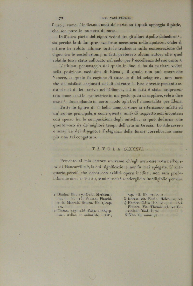 7* r uso , come 1’ indicano i nodi de’ nastri su i quali appoggia il piede, die son pure in numero di nove. Dall’altra parte del cigno vedesi fra gli allori Apollo dafneforo ' , sia perchè la di lui presenza fosse necessaria nelle apoteosi, o che il pittore ha voluto adunar tutte le tradizioni sulla consecrazione del cigno tra le costellazioni; in fatti pretesero alcuni autori che quel volatile fosse stato collocato nel cielo per D eccellenza del suo canto 1/ ultimo personaggio del quale in fine si ha da parlare vedesi nella posizione medesima di Elena , il quale non può essere che Venere, la quale fu cagione di tutte le di lei sciagure , non men che de’misfatti cagionati dal di lei ratto Essa dovette pertanto as- sisterla al di lei arrivo nell’ Olimpo, ed in fatti è stata rappresen- tata come la di lei protettrice in un gesto quasi di supplice, vale a dire assisa 4, domandando in certo modo agli Dei l’immortalità per Elena. Tutte le figure di sì bella composizione si riferiscono infatti ad , un’azione principale, e come questa unità di soggetto non incontrasi così spesso fra le composizioni degli antichi , si può dedurne che questo vaso sia de' migliori tempi dell’arte in Grecia. Lo stile severo e semplice del disegno,e l’eleganza delle forme corroborano ancor più una tal congettura. TAVOLA CCXXXVL Presento al mio lettore un rame ch’egli avrà osservato nell'ope- ra di Hancarville la cui significazione non fu mai spiegata. L’anti- quario perciò che cerca con aviditr bilmenle men sodisfatto, se mi riuscirà 1 Dioilor. lih. i;*. Ovid. Mftthatn., lib. », t>ib. 13. Piiusan. Pbocid. c. 6. Miicrob. Satura, lib. i, cap. I ■». 2 riieon. pag. j36. Caes. c. 20, p. opere inedite, non sara proba- renderglielo intelligibile per una cap. l3. lib. IX. c. t. 3 Isocrat. cn. Eurip. lielea., r. 4 Hoiuer. Odiss lib. vn , r i*ii. Plutnrc. Vit. Tbemislocl. et Co- riolan. Diod. 1. xi.