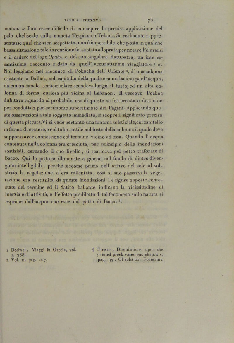 annua. « Può esser dilììcile di concepire la precisa applicazione del palo obeliscale sulla moneta Tespiana o Tebana. Se realmente rappre- sentasse quel che rien sospettato, non è impossibile che posto in qualche bassa situazione tale invenzione fosse stala adoprata per notare Pelevarsi e il cadere del lago Opciis, e del suo singolare Katubalra, un interes- santissimo racconto è dato da quelP accuratissimo viai’giatore ' ». Noi leggiamo nel racconto di Pokoche delP Oriente d’ una colonna esistente a Balbek, nel capitello della quale era un bacino per Pacqua, da cui un canale semicircolare scendeva lungo il fusto; ed un alta co- lonna di forma curiosa più vicina al Lebanon. Il vescovo Pockoc dubitava riguardo al probabile uso di queste se fossero state destinate per condotti o per cerimonie superstiziose dei Pagani. Applicando que- ste osservazioni a tale soggetto immediato, si scopre il significato preciso di questa pittura. Vi si vede pertanto una fontana solstiziale,col capitello in forma di cratere,e col tubo sottile nel fusto della colonna il quale deve supporsi aver connessione col termine vicino ad essa. Quando P acqua contenuta nella colonna era cresciuta, per principio delle inondazioni sostiziali, cercando il suo livello, si scaricava pel petto traforato di Bacco. Qui le pitture illuminate a giorno nel fondo di dietro diven- gono intelligibili , perchè siccome prima dell’arrivo del sole al sol- stizio la vegetazione si era rallentata, così al suo passarvi la vege- tazione era restituita da queste inondazioni. Le figure opposte conte- state del termine ed il Satiro ballante indicano la vicissitudine di inerzia e di attività, e PefìTetto prediletto di tal fenomeìio sulla natura si esprime dall’acqua che esce dal petto di Bacco I Dodwel, Viaggi in Grecia, voi. I, 388. 3 Voi. Il, pag. 107. 4 Clirislie, Disqiiisiilons upon tlie painied preck vases etc. cliap. xiv. pag. 97 . Of solstiiial Foaaiains.