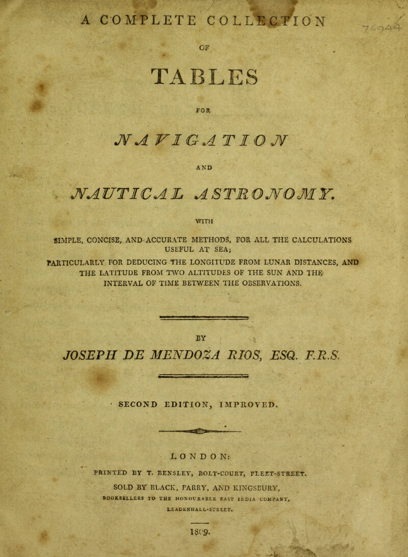 A COMPLETE COLLECTION OF TABLES FOR AVIGAT lO JSf AND JVAUTICAL ASTROJVOMY. WITH SIMPLE, CONCISE, AND-ACCURATE METHODS, FOR ALL THE CALCULATIONS USEFUL AT SEA; PARTICULARLY FOR DEDUCING THE LONGITUDE FROM LUNAR DISTANCES, AND THE LATITUDE FROM TWO ALTITUDES OF THE SUN AND THE INTERVAL OF TIME BETWEEN THE OBSERVATIONS. BY JOSEPH DE MENDOZA RIOS, ESQ. F.R.S. ■ SECOND EDITION, IMPEOVED. LONDON; PRINTIfD BY T. BENSLEY, BOLT-COURT, FLEET-STREET. SOLD BY BLACK, PARRY, AND KINGSBURY, B0OKS£LI.£U5 TO THE HONOUHABLE EAST INDIA COMPANY, LEADENHALL'STKEET. 1809.