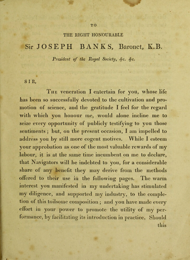 TO THE RIGHT HONOURABLE Sir JOSEPH BANKS, Baronet, K.B. Pi'esident of the lloyal Society, ^c. ^c. SIR, The veneration I entertain for you, vrhose life has been so successfully devoted to the cultivation and pro- motion of science, and the gratitude I feel for the regard vrith which you honour me, would alone incline me to seize every opportunity of publicly testifying to you those sentiments ; but, on the present occasion, I am impelled to address you by still more cogent motives. While I esteem your approbation as one of the most valuable rewards of my labour, it is at the same time incumbent on me to declare, that Navigators will be indebted to you, for a considerable share of any benefit they may derive from the methods offered to their use in the following pages. The warm interest you manifested in my undertaking has stimulated my diligence, and supported my industry, to the comple- tion of this toilsome composition ; and you have made every effort in your power to promote the utility of my per- formance, by facilitating its introduction in practice*^ Should this