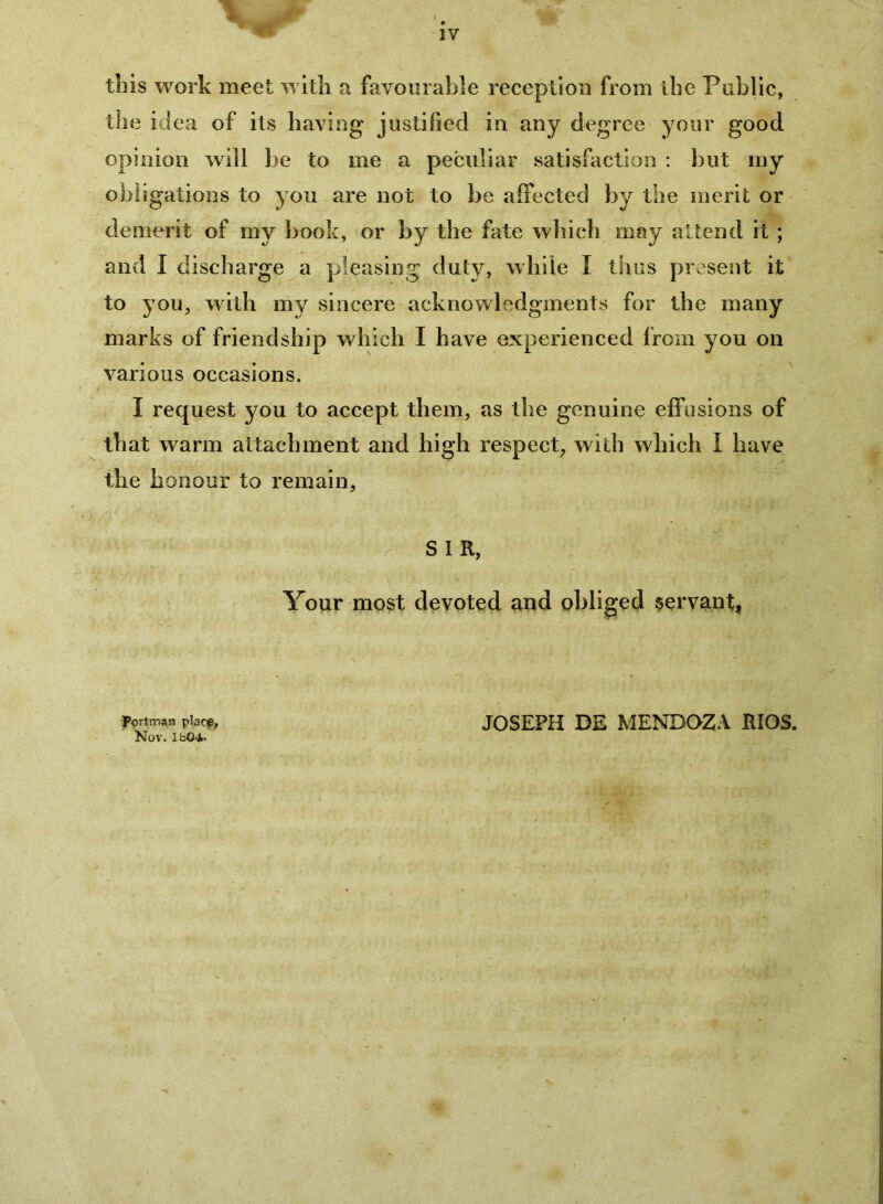 tins work meet wltli a favourable reception from the Public, the idea of its having justified in any degree your good opinion will be to me a peculiar satisfaction : but my obligations to you are not to be alFected by the merit or demerit of my book, or by the fate wliich may attend it; and I discharge a pleasing duty, while I tliiis present it to you, with my sincere acknowledgments for the many marks of friendship which I have experienced from you on various occasions. I request you to accept them, as the genuine effusions of that warm attachment and high respect, with which I have the honour to remain. S I R, Your most devoted and obliged servant, Portman placp, Nov. Ifa04- JOSEPH DE MENDOZA RIOS.