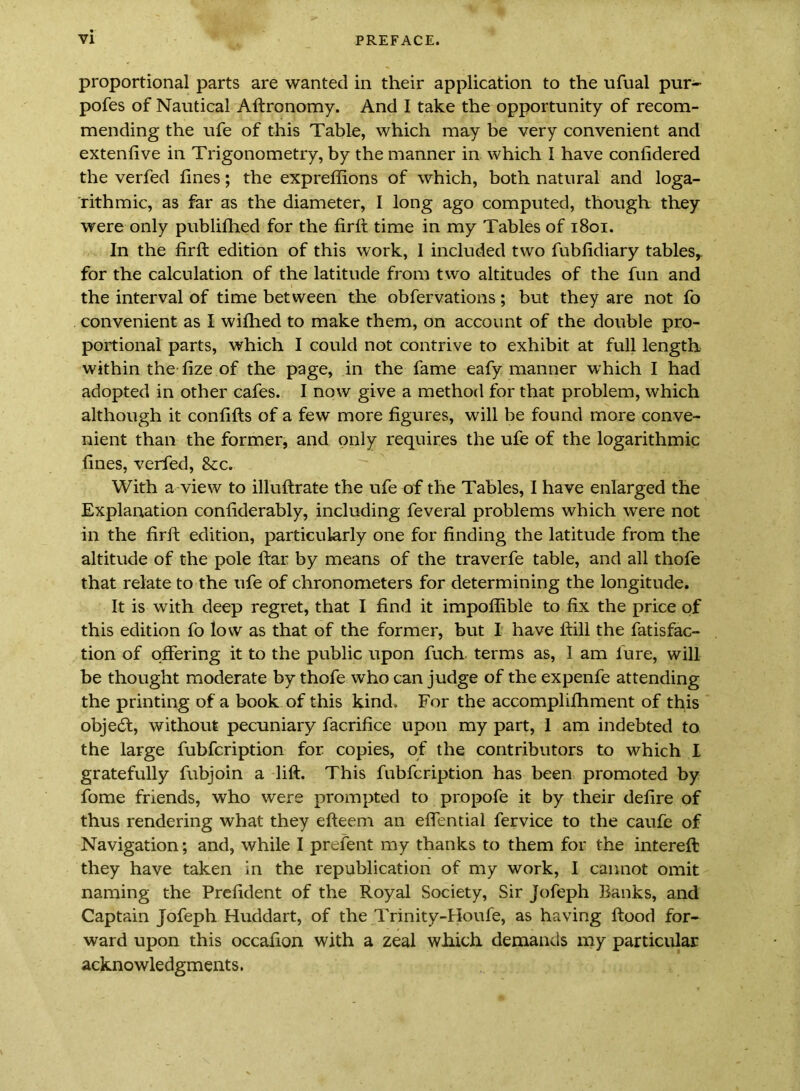 proportional parts are wanted in their application to the ufual pur- pofes of Nautical Aftronomy. And I take the opportunity of recom- mending the ufe of this Table, which may be very convenient and extenfive in Trigonometry, by the manner in which I have confidered the verfed fines; the expreflions of which, both natural and loga- rithmic, as far as the diameter, I long ago computed, though they were only publilhed for the firft time in my Tables of i8oi. In the firft edition of this work, I included two fubfidiary tables^ for the calculation of the latitude from two altitudes of the fun and the interval of time between the obfervations; but they are not fo convenient as I wifhed to make them, on account of the double pro- portional parts, which I could not contrive to exhibit at full length within the fize of the page, in the fame eafy manner which I had adopted in other cafes. I now give a method for that problem, which although it confifts of a few more figures, will be found more conve- nient than the former, and only requires the ufe of the logarithmic fines, verfed, &c. With a view to illuftrate the ufe of the Tables, I have enlarged the Explanation confiderably, including feveral problems which were not in the firft edition, particularly one for finding the latitude from the altitude of the pole ftar by means of the traverfe table, and all thofe that relate to the ufe of chronometers for determining the longitude. It is with deep regret, that I find it impofiible to fix the price of this edition fo low as that of the former, but I have ftill the fatisfac- tion of offering it to the public upon fuch terms as, 1 am fure, will be thought moderate by thofe who can judge of the expenfe attending the printing of a book of this kind. For the accomplifhment of this object, without pecuniary facrifice upon my part, 1 am indebted to the large fubfcription for copies, of the contributors to which I gratefully fubjoin a lift. This fubfcription has been promoted by fome friends, who were prompted to propofe it by their defire of thus rendering what they efteem an eflential fervice to the caufe of Navigation; and, while I prefent my thanks to them for the intereft they have taken in the republication of my work, I cannot omit naming the Prefident of the Royal Society, Sir Jofeph Banks, and Captain Jofeph Huddart, of the Trinity-Houfe, as having ftood for- ward upon this occafion with a zeal wh.ich demands my particular acknowledgments.