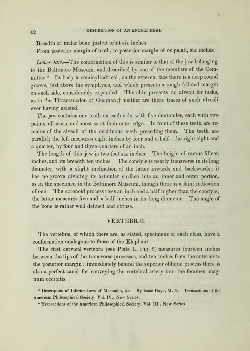 Breadth of malar bone just at orbit six inches. From posterior margin of tooth, to posterior margin of os palati, six inches. Loroer Jaw.—The conformation of this is similar to that of the jaw belonging to the Baltimore Museum, and described by one of the members of the Com- mittee.* Its body is semicylindrical; on the external face there is a deep round groove, just above the symphysis, and which presents a rough foliated margin on each side, considerably expanded. The chin presents no alveoli for tusks, as in the Titracaulodon of Godman ;f neither are there traces of such alveoli ever having existed. The jaw contains one tooth on each side, with five denticules, each with two points, all worn, and most so at their outer edge. In front of these teeth are re- mains of the alveoli of the deciduous teeth preceding them. The teeth are parallel; the left measures eight inches by four and a half—the right eight and a quarter, by four and three-quarters of an inch- The length of this jaw is two feet six inches. The height of ramus fifteen inches, and its breadth ten inches. The condyle is nearly transverse in its long diameter, with a slight inclination of the latter inwards and backwards; it has no groove dividing its articular surface into an inner and outer portion, as in the specimen in the Baltimore Museum, though there is a faint indication of one. The coronoid process rises an inch and a half higher than the condyle; the latter measures five and a half inches in its long diameter. The angle of the bone is rather well defined and obtuse, VERTEBRA. The vertebra, of which there are, as stated, specimens of each class, have a conformation analagous to those of the Elephant. The first cervical vertebra (see Plate I., Fig. 2) measures fourteen inches between the tips of the transverse processes, and ten inches from the anterior to the posterior margin: immediately behind the superior oblique process there is also a perfect canal for conveying the vertebral artery into the foramen mag- num occipitis. * Description of Inferior Jaws of Mastodon, &c. By Isaac Hays, M. D. Transactions of the American Philosophical Society, Vol. IV., New Series. t Transactions of the American Philosophical Society, Vol. III., New Series.