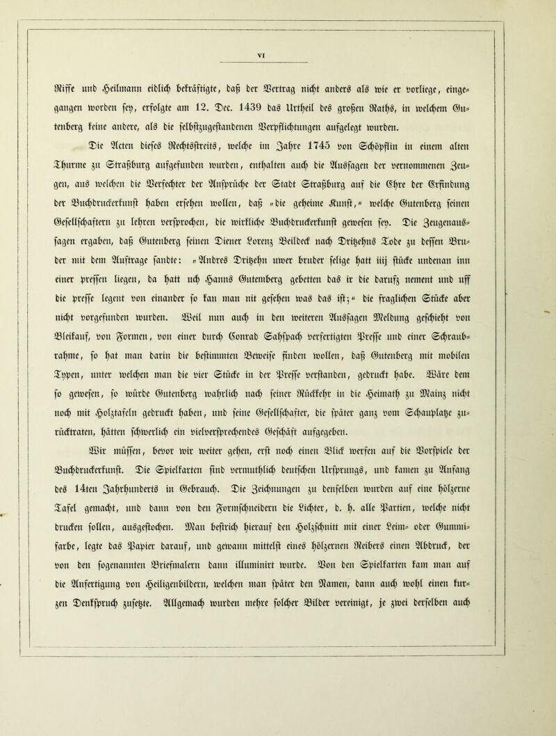 Ditffe unb ^eilmann eiblich befrdftigte, bafi bcr Vertrag nic^t anberb al3 tote er vorlicge, einge= gangen toorben fety, erfolgte am 12. Sec. 1439 ba3 Urzeit be§ großen 9?ath$, in toclchcnt @tt= tenberg feine anbere, al3 bie felbftjugeftanbenen SSer^fXid>tungen aufgelegt tourben. Sic Steten biefcö 9tecf)toftrctt3, toeld;e im 3ahre 1745 oott Schobfliu in einem alten Vitrine §it Strafburg aufgefunben tourben, enthalten aud; bie 21uöfagen bcr oernommenen gen, au3 toelchen bie SSerfec^>tcr ber Stnfprüc^e bcr «Stabt Strafjbitrg auf bie (Efire ber (Erftnbung ber 23u<hbruderfunft fmben crfe^cn toollcn, bafi wbie gemeinte Jtunft, welche ©utenberg feinen ©efellfcfyaftcrn jit lehren verbrochen, bie toirflidje ©uchbruderfunft getoefen fety. Sie 3eugenau3= fagen ergaben, baf ©utenberg feinen Siener £orenj SSeilbcd nach Srihefmö Sobe ju beffett 33ru* ber mit beut Stuftrage fanbte: w21nbre3 Srihchn utoer bruber feligc ftatt iiij ftücfe nnbenan inn einer Treffen liegen, ba ftatt u<h ^annö ©utemberg gebetten ba§ ir bie barufj nement unb uff bie iprcffe legent Von einanber fo fan man nit gefe^en toaä ba3 ift; bie fraglichen Stücfe aber nicht vorgefunben tourben. SBeil nun aud; in ben toeiteren 2tuäfagcn SOZefbung gefehlt von S31eifauf, von formen, von einer bur<h ©onrab Sahfpad; verfertigten treffe unb einer Schraub* rahme, fo h<d man barin bie beftimmten 33ctoeife ftnben toollen, baf ©utenberg mit mobilen S$)en, «nter toelchen man bie vier Stüde in ber treffe verftanben, gebrudt hübe. Sßdre bent fo getoefen, fo toürbe ©utenberg toahrlüh nad; feiner Otüdfehr in bie Jpeimath ju S0?ain§ nid;t noch mit ^oljtafcln gebrudt haben, unb feine @efcllfct>aftcr, bie fpdter ganj vom Schauplätze §u* rüdtraten, Ratten fd;tocrlich ein vtelverfpred>cnbc3 ©efehäft aufgegeben. 2Bir müffen, bevor toir tociter gehen, erft nod; einen S31id toerfen auf bie SSorfbielc ber SSuchbruderfunft. Sie Spiclfartcn ftnb vermuthlid; beutfehen Urfprung§, unb famett ju Stnfang beä 14ten 3ahrhunbertö in ©ebraud;. Sie Sehnungen ju bcnfelben tourben auf eine ^ör§erne Safel gemacht, unb bann Von ben $ormf<hneibern bie dichter, b. h* atle Partien, welche nid)t brudett follen, auägeftochen. 3)?an befind; hierauf ben ^oljf^nitt mit einer £cim* ober ©ummi* färbe, legte baS Rapier barauf, unb getoattn mittclft eines hö^errtcn Bibers einen Stbbrud, ber von ben fogenannten 23ricfmatcrn bann illuminirt tourbc. 33on ben Spielfarten fam man auf bie Stnfertigung von cfjeiligcnbilbcrn, toelchen man fpdter ben tarnen, bann aud; tool;l einen für* jen Senffprud; jufe^te. Sttlgcmach tourben mehre folcher S3ilber bereinigt, je jtoei berfclben auch
