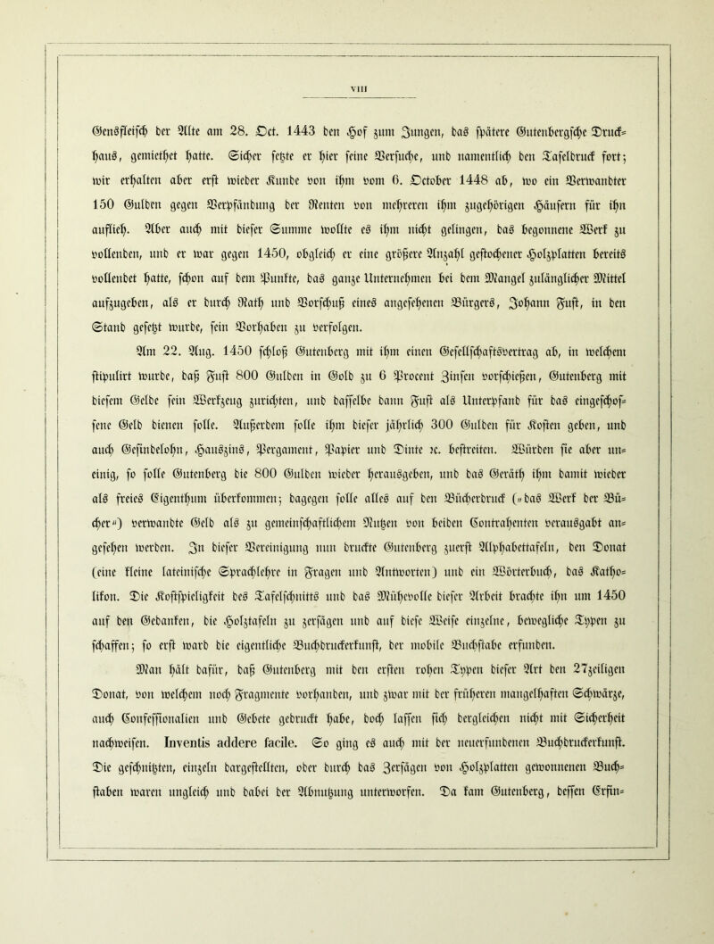 ©enSftcifch ber Sitte am 28. £>ct. 1443 ben ^of junt Sangen, baS fpätere ©ittenbergfchc Srucf= tjauS, gemiethet fjatte. Sicher feilte er hier [eine Berfuchc, unb namentlich ben 5tafelbrucf fort 5 mir ert>atten ater erft mieber Hunbe bon if>m bom 0. Sctober 1448 ab, mo ein Bcrmanbter 150 ©ulben gegen Berbfänbung ber Dienten bon mehreren ihm zugehörigen Raufern für ihn auflieh- Slber auch md biefer (Summe moltte eS ihm nicht gelingen, baS begonnene Söerf §u bottenben, unb er mar gegen 1450, obgleich er eine größere 2tnjaht geflogener <§otzbtutten bereits bottenbet hade, fetmn auf kein fünfte, baS ganze Unternehmen lei bem Biangcl zulänglicher SDiittel aufjugcbcn, als er bur<h 9?ath unb Borfchufi eines angefehenert Bürgers, Sohann ^uft, in ben Staub gefegt mürbe, fein Vorhaben zu bcrfolgeit. 2tm 22. 2tug. 1450 fchlofi ©utenberg mit ihm einen ©efcllfchaftSbertrag ab, in meinem ftipultrt mürbe, baft $uft 800 ©ulben in ©olb zu 6 ^rocent 3dtfcit borfchtcftcn, ©utenberg mit biefem ©elbe fein Sßerfzeug zurichten, unb baffelbe bann ^uft als Untcrbfanb für baS eingefchof- fenc ©elb bienen fotte. Stuferbcm folle ihm biefer jährlich 300 ©ulben für Höften geben, unb auch ©cftnbetofm, ^auSzinS, Pergament, tßabier unb Stute k. beftreiten. SBitrben fte aber utt= einig, fo fotte ©utenberg bte 800 ©utben micber hcrauSgeben, unb baS ©eräth ihm bannt micbcr atS freies Kigcnthum überfommen5 bagegen fotte attcS auf ben Büchcrbrucf © baS 2ßerf ber Bü= eher) bermanbte ©elb atS zu gemeinfchafttichcm Dhtt3en bon beiben Kontrahenten bcrauSgabt an* gefehen merben. 3’n biefer Bereinigung nun brucf'te ©utenberg zuerft QHphabcttafeln, ben Senat (eine Heine tatcinifche Sprachlehre in fragen unb Dfntmorten) unb ein B3örterbu<h, baS Hatho* tifon. Sie Hoftfpietigfeit bcS SafelfchnittS unb baS 30?ühcbotte biefer Strbcit brachte ihn um 1450 auf ben ©ebanfen, bic efpotztafetn zu zetfägen unb auf biefe Sßetfe einzelne, bcmegliche Sppen zu fd>affcn z fo erft marb bte eigentliche Buchbrucferfitnfl, ber mobile Buchftabe erfunben. B?an hüft baft'tr, baft ©utenberg mit ben erfteu rohen Sppen biefer Strt ben 27zeitigen Sonat, bon melchem noch Bragmcntc borhanben, unb ztoar mit ber früheren mangelhaften Schmärje, auch Konfcffionatien unb ©cbete gebrueft hübe, hoch laffen ftet; bergletchen nicht mit Sicherheit nachmcifcn. Inventis addere facile. So ging eS auch mit ber ncuerfitnbcnen Buchbrucferfunft. Sie gefchnipten, einzeln bargeftettten, ober bitrch baS 3erfägcn bon Holzplatten gemonnenen Buch5 ftaben mären ungleich unb babei ber Dtbnuljung untermorfen. Sa laut ©utenberg, beffen Krftn*