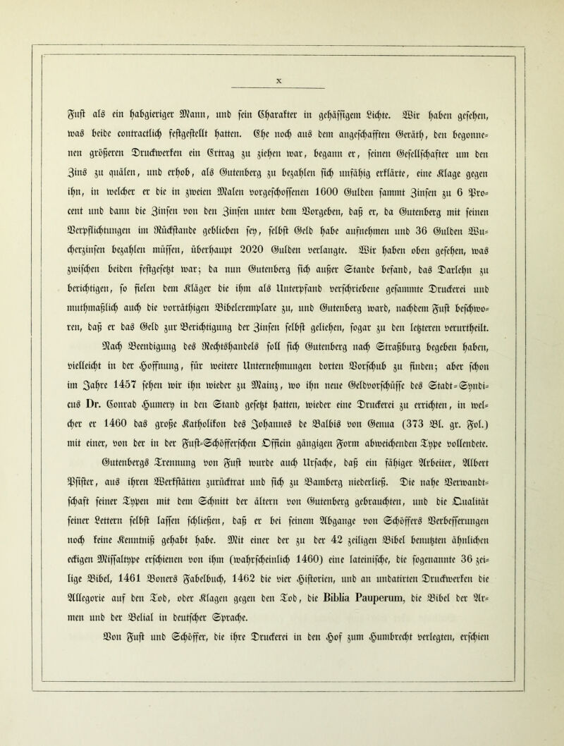 Sufi als ein IjaBgieriger S)?ann, unb fein (Efyarafter in geljäfftgem Sterte. aßir (;aBen gefehlt, maS t>cibc contractlicf) feftgeftcllt Ratten. (Ei)e nod> au§ bem angefd^afften ©erätl), ben Begönne* nett größeren ©rudmerfen ein (Ertrag 511 gieren mar, Begann er, feinen @efellf(|after um ben 3tnö ju quälen, unb erfmB, als ©utenBerg ju Bejahen ftd) unfähig erflärte, eine Jtlage gegen i§n, in melier er bie in jmeien Fialen üorgefdmffenen 1G00 ©ulben fammt 3mfen ju 6 5)3ro= cent unb bann bie 3*ufen üon ben 3iufen unter bem aSorgcBen, bafi er, ba ©utenBerg mit feinen 33crBf(id>tungcn im Ofücfftanbe gcBlteBen fe^, fcfBft ©elb l)aBe aufnefmten unb 36 ©ulben 2öu= djerjinfen Bejahten müffen, üBerljauBt 2020 ©ulben verlangte. 2Btr IjaBen oben gefefien, maS $mifd)en Beibcn feftgefefct mar 5 ba nun ©utenBerg ftdj aufjer ©taube Befanb, ba3 ©arleljn ju Berichtigen, fo fielen bem Kläger bie ifjm als UnterBfanb üerfcfmieBene gefammte ©ruderei unb mutfunafüidj au$ bie oorrätfügen 2SiBclercmBlare §u, unb ©utenBerg marb, nad^bem Suft Befdjmo* ren, bafi er baS ©elb §ur ^Berichtigung ber 3wfen felBft geliehen, fogar ju ben festeren üerurtl)eilt. 91acfy aSeenbigung beS 3ic(f)tSl)anbelS fotl fi«h ©utenBerg naclj ©trafiBurg BegeBen 1)aBen, vielleicht in ber Hoffnung, für mcitere Unternehmungen horten aSorfdjuB §u ftnben; aBer fd)on im 3ahre 1457 fefien mir ifm mieber ju S02atn§, mo il)n neue ©elbüorfd)üffe beS ©tabt*©t;nbi* cuö Dr. (Eonrab ^umert; in ben ©tanb gefegt Ratten, mieber eine ©rueferei ju errichten, in mcl* eher et 1460 baS grofie Äatholifon beS 3°hamte3 be a3alBiS üon ©enua (373 231. gr. gol.) mit einer, üon ber in ber Suft=©$öfferfcl>en ©fftetn gängigen Sürm aBmeidjenben $BBe üodenbete. ©utenBergS Trennung üon Sufi mürbe auch Urfac^e, baf? ein fähiger 21rBetter, 3UBert $ftfter, auS ihren SÖerfftätten jurüeftrat unb ftd) §u 23amBerg nieberlte^. ©ie nahe 23ermanbt= fd;aft feiner 3^« mit bem ©chnitt ber ältern üon ©utenBerg gebrauchten, unb bie Qualität feiner Lettern felBft laffen fddiefsen, bafj er Bei feinem 2lBgange üon ©chöfferö 23erBefferungen uod) feine tantnifj gefiaBt fiaBe. 90?it einer ber ju ber 42 jeiligen 23iBel Bcnufcten ähnlichen edigett 2fiiffal©Be crfd;tenen üon ihm (mafirfdjcinlid) 1460) eine latetnifche, bie fogenannte 36 $ci* Itge 23iBel, 1461 23oner3 f^ahclBuch, 1462 bie üicr «^iftorten, unb an unbatirten ©ntdmerfen bie 2(llcgorie auf ben $ob, ober Etagen gegen ben £ob, bie Biblia Pauperum, bie 2SiBel ber 2lr= men unb ber a3eltal in beutfeher ©Brad)e. 23on Suft unb ©choffer, bie ihre ©rueferei in ben h°f §um <£>umBrecht üerlegten, ersten