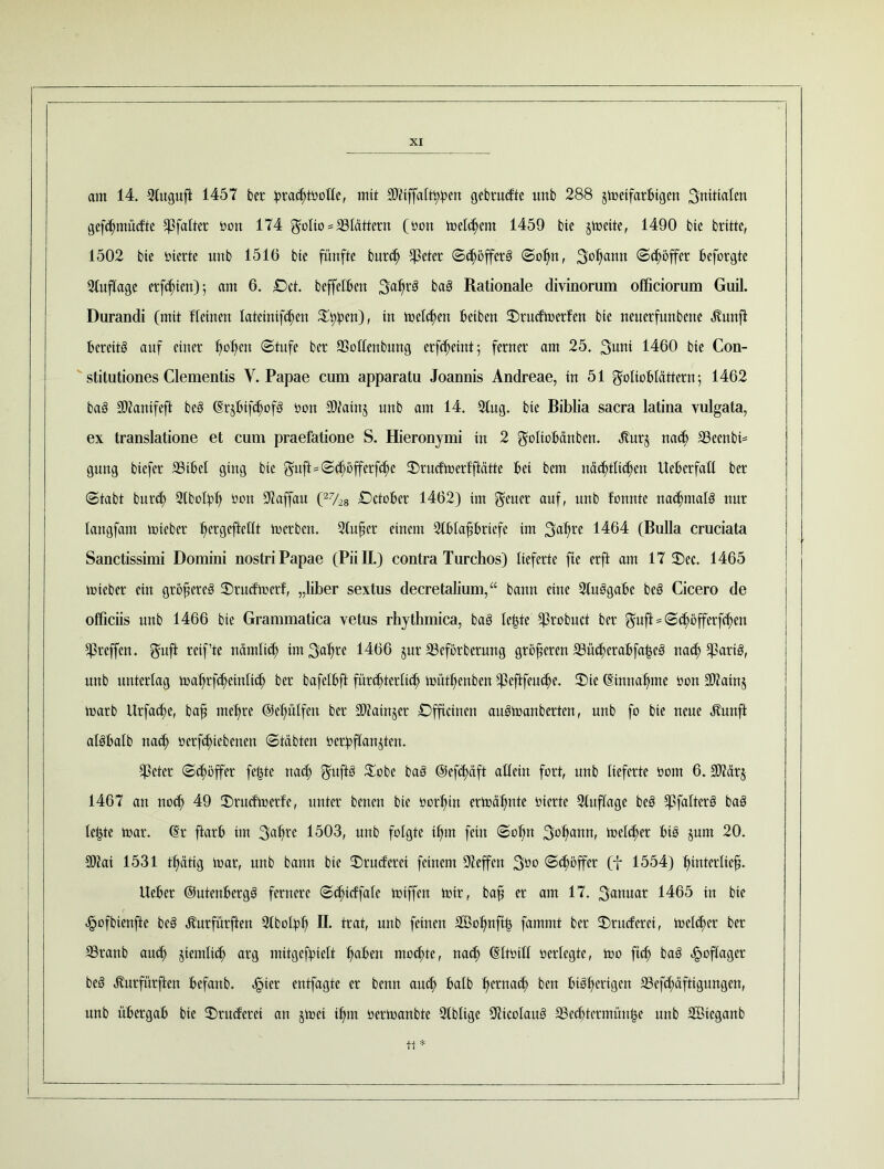 am 14. 21ugufi 1457 bet :prad>tüolle, mit SWiffal^cn gebrudte unb 288 jmeifarfcigen Snitiaten gefhntüdte hfalter öon 174 ^olto = blättern (öon melhent 1459 bie §mette, 1490 bte brittc, 1502 bte oicrte unb 1516 bie fünfte burd) $eter (SdjöffcrS @o^n, S^cinn ©Söffer fceforgte Stuflage erfeften); am 6. £>ct. beffelben 3af)t0 baS Rationale divinorum officiorum Guil. Durandi (mit fleirten Iateinifd)en ©t^cn), tu \netten Reiben ©rudmerlen bte neucrfuubette Jlunft bereits auf einer fielen (Stufe ber SSollenbung erfheint; ferner am 25. 3mtt 1460 bie Con- stitutiones Clementis V. Papae cum apparatu Joannis Andreac, in 51 ^olioblcittcrn •, 1462 baS SOiantfeft bcS (SrhifhofS öon ®tatnj unb am 14. 2lug. bte Biblia sacra latina vulgata, ex translatione et cum praefatione S. Hieronymi tu 2 $o(tobänbcit. ^urj nach 23 een bä gung btefer 33ibet ging bte Q^uft=(Scf;»öffcrfcbc ©rudmerfftätte bei bem nächtlichen UebcrfaK ber (Stabt burd) SlbolRh 0011 9faffau (27/28 £>ctof>er 1462) int geuer auf, unb fonnte nadjntalS nur lattgfam mieber tjergefteOt merben. Stufcr einem Stbta^briefe tut 3afire 1464 (Bulla cruciata Sanctissimi Domini nostri Papae (PiiH.) contra Turchos) lieferte fte erft am 17 ©ec. 1465 mieber ein größeres ©rudmerf, „liker sextus decretalium,“ bann eine 2tnSgabe beS Cicero de officiis unb 1466 bie Grammatica vetus rhythmica, baS Ie|te S^robuct ber ^ujl = (S^öfferfhen ^reffen. gnft reif’te nämlid) im 3(d)re 1466 jnr 23eförbcrung größeren S3n$erabfa£e3 nah Sßarih unb unterlag maljrfhetnlth ber bafctbft fürchterlich mühenbett S^cflfcuchc. ©te (Sirtnafmic öott S07ainj marb Urfadje, bafj niedre ©efiülfen ber Sftatnjer Offictnen auSmartberten, unb fo bie neue «fturtft atSbalb nah üerfhtebenert (Stabten ^erbffan^ten. heter <Sd)öffer feilte nah ©obe baS ©efhäft allein fort, unb lieferte öorn 6. afteirj 1467 an noh 49 ©rudmerfe, unter benen bie öorl)itt ermähnte öierte Stnflage beS SßfalterS baS leiste toar. (Sr ftarb im 3<djre 1503, unb folgte hm fein <Sot)tt 3harm' melher BtS jum 20. 9)Jai 1531 hättg mar, unb bann bie ©ruderet feinem ÜJleffen 3öo <Shoffer (f 1554) Ijmircltef}. lieber ©utertbergS fernere (Shidfale miffen mir, bafj er am 17. 3<wuar 1465 tu bte fmfbienfte beS Änrfnrften Stbolpf) ü. trat, unb feinen ©ßofmfh fammt ber ©ruderet, mclher ber S3rartb and) jiem^ arg mitgefpielt tjabert mohte, nah <SItöitl oerlegte, mo ftd) baS ^oflager beS ^urfurften befartb. fner entfagte er benn and) halb t)ernad) ben bisherigen 23cfd)äftiguttgen, unb übergab bte ©ruderei an jmet if>m oermanbte Stbtige aitcoIauS ®ed)termüu^e unb Söieganb tt*