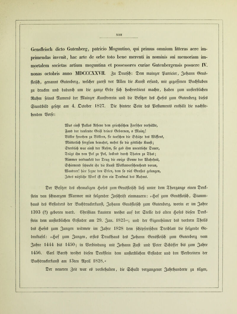 Gensfleisch dicto Gutenberg, patricio Moguntino, qui primus omnium litteras aere im- primendas invenit, hac arte de orbe toto bene merenti in nominis sui memoriam im- mortalem societas artium moguntina et possessores curiae Gutenbergensis posuere IV. nonas octobris anno MDCCCXXVII. 3« 2)eutfcf): ©ent matnjcr ^atricier, 3of)anrt @enb= fTeifd), genannt ©utenberg, melier guerft bor Stilen bie Jlunft erfanb, mit gegoffenen Vnchftabcn ju btucfen unb babnrd) um bie ganje (Erbe ftd; l)o<$berbient machte, ^aten jnm unftcrblichen Otu^m feineb Vamenb ber 9Mnjet ^unftberein unb bie Seftfcer beb .gofeb jum Outenberg biefeb (©tanbbilb gefegt am 4. ©ctober 1827. ©te Hintere ©eite beb Voftamcntb enthält bie nad;fte* t)cnben Vetfe: 2ßa3 etnjl qjatfaö Sit^ene bem grietfufcfjen $orfcf)er oerfmßte, §anb ber benfettbe ©ctft bctttcb ©ebortten, o SDtatnj! SSölfer fpredjen $u Söffern, fte tauften bte @ö£)ä<$e beö 2ÖtffenS, 5D7ütterItt^ forgfant bewahrt, mel;rt fte bte göttftcfye $unfl; Steröffd; war etnft ber Dtulfnt, fte gab tfmt unenbffcffe ©auer, ^rägt t'fin »on ju fpot, tocfenb burd) Saaten Su ©M; Stntmer oerbunteft ber £rug bte ewtge Sonne ber 2Bat).rljett, Sdffrmenb fdjwebt tfw bte $unft äßoffen»erfcf)eud)enb ooran, 2Öanbrcr! fffcr fegnc ben ©bien, bent fo otel ©rofeö gelungen, Sebeö niiftitc^e SGSer! tfl ff;m et« ©enfrnat beb füufmtö. ©er Veftßer beb ehemaligen <§ofeb §um ©enbfleifch lieft unter bem ©hor9an9e einen ®enf* ftein bon fdnnarjem Marmor mit folgenbet 3tt[ct;rtft einmauern: ^f5of §um ©enbfleifch, (Stamm* f>aub beb (Erftnberb ber S3ud;brudertunft, 3ühflnn ©enbfletfdj jum ©Ittenberg, toorin er im 3ahrc 1393 (?) geboren toarb. ©hriftian Sautern meidet auf ber (Stelle beb alten örfofcb biefen ©enf= ftein bem unterblieben (Erftnbcr am 29. 3an. 1825; unb ber (Eigenthümer beb borbern ©heü3 beb <§ofeb jurn 3un9en toibmete im 3ahre 1828 bem fcböf>ferifc£)en ©rctblatt bie folgenbe Oe* bcnftafel: „efpof jum 3un9en< erfteb ©ru(fh«ub beb 3ühann ©enbfleifd) §um ©utenberg bom 3af)re 1444 bib 1450 5 in Verbinbung mit 3bhantt 3# unb $eter ©tröffet btb jum 3nhre 1456. (Earl Vartl) meiftet biefen ©enfftein bem unfterbltcfen ©rfinber unb ben Verbreitern ber Vnchbrucferfunft am 13tcn Steril 1828. ©er neueren Seit mar eb borbehalten, bie ©chulb bergangener 3«^^unberte ju tilgen,