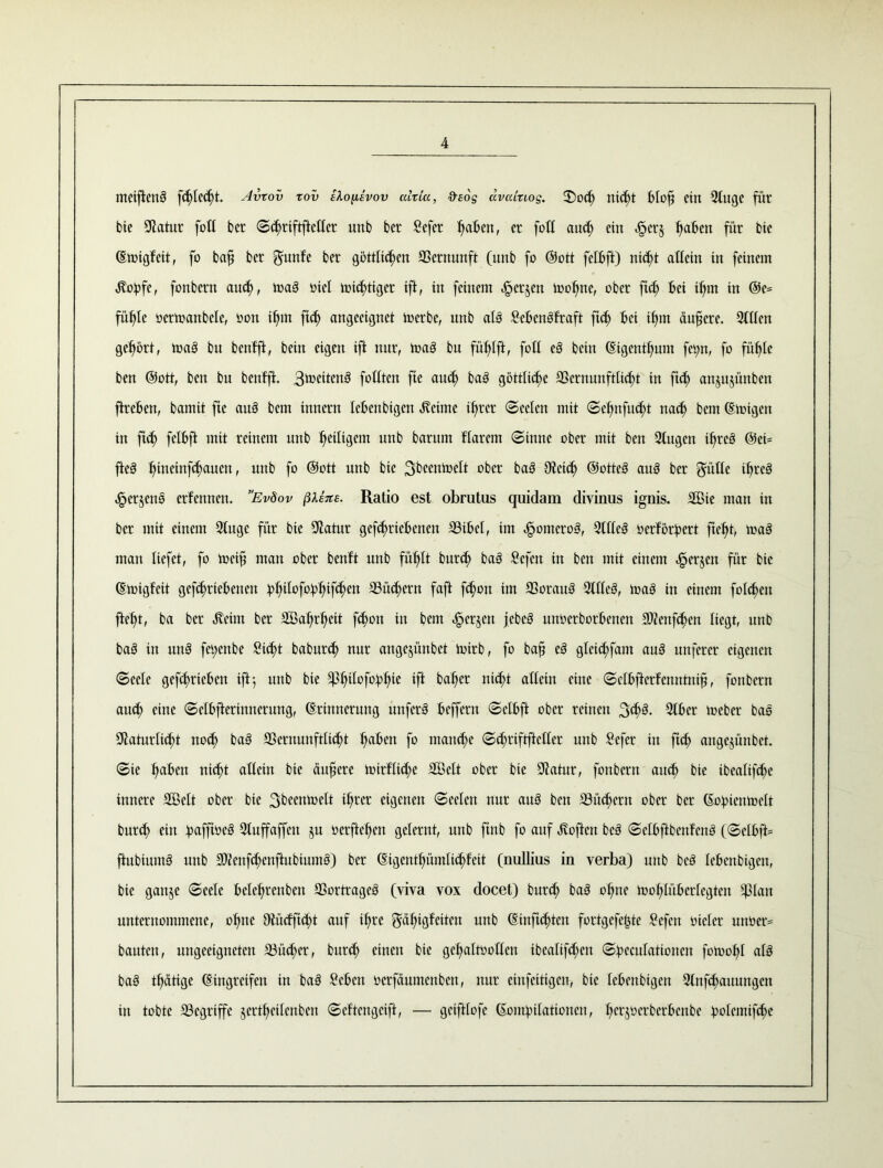 metflen3 fdfled)t. Avtov xov tXo^lvov ahia, deog uvatuos. £>od) nid)t Blof ein Singe für bie Statur folt ber Sdiriftftcller unb ber Sefer fiaBcn, er [oft aud; ein ^erj l)aBcn für bie (Einigfeit, fo baf ber gunfe ber göttlichen Vernunft (unb fo (Sott felBft) nicht allein in feinem •Itoüfe, fonbern aud), luaä nie! mistiger ift, in feinem herjcn tooljne, ober ftch bei fljnt in ©e= fühle oerinanbele, non ihm ftch angecignet mcrbe, unb alä £eBendfraft ftdj Bei ifm ändere. Stilen gehört, toaö bu bcnfft, bein eigen ift nur, toaä bn fül)lft, fotl e3 bcin (Eigentum fetyn, fo fühle ben ©ott, ben bu benffi. 3tx>cttenö follten fte aud) ba3 göttliche 23ernunft[id)t in ftch anjujünben ftreBen, bamit fte auö bcm innern leBenbigen Meinte ihrer Seelen mit Sefjmfitdü nacf) bem (Einigen in ftd) felBft mit reinem unb ^eiligem unb barurn Harem Sinne ober mit ben Singen ifreS @ei= fte§ Ifütetnfdfaucn, unb fo ©ott unb bie ober baö Otcich ©otteö au3 ber ^üüc ifrcS herjeno ernennen. ”Ev8ov ßtixe. Ratio est obrutus quidam divinus ignis. 2ßie man in ber mit einem Sluge für bie Statur gefcfriebenen S3iBcl, im homero3, Stilen nerfordert ftcfü, maä man liefet, fo tncif man ober bcnft unb fühlt bur<h baö £cfen in ben mit einem h^en für ^ie (Etoigfeit gefdirteBencn ütyilofaBW^w SSüchern faft fdjon im S3orau3 Sltleö, toaä in einem folgen fteht, ba ber Jveirn ber SBahrhett f$on in bem h^jen unberborBenen Sftenfdfen liegt, unb ba§ in un§ fet;enbe Sicht baburd) nur augejünbet lutrb, fo baj? c3 glcid)fant auS mtfercr eigenen Seele gefduicBcn ift 5 unb bie $i)ilofo:pl)te ift balfer nicht allein eine SclBfterfenntnif, fonbern aud) eine ScIBfterinncrung, (Erinnerung unferä Beffertt SctBft ober reinen 3d)3. StBcr meber bas SRaturlicht nod) ba3 SSernmtftltdü haben fo manche Schriftftcllcr unb Sefcr in ftch ange^ünbet. Sie l)aBen nicht allein bie ctufere tuirflid;e SSelt ober bie Slatur, fonbern aud) bie tbealtfd)e innere S33elt ober bie 3^nü)elt iljrer eigenen Seelen nur au3 ben S3ücf)ern ober ber (Eofnenioelt burd) ein 91 uff affen ju oerftefen gelernt, unb ftnb fo auf ivoften bcs SclBftDenfcnö (SelBft= ftubiumö unb SOicnfc§enftubium§) ber (Eigentf)ümlid)feit (nullius in verba) unb bcö leBenbigen, bie ganje Seele Belelfrenben SSortrageö (viva vox docet) burd) baS otjne tu oh lüB er 1 egten Eßlan unternommene, ofme 9iüdftd)t auf ihre ^dljigfciten unb (Einftdücit fortgefe|3te Sefcrt oicler unber= bauten, ungeeigneten S3üd)er, burd) einen bie gcffaltoollen ibcalifd)en Süecufationen fotoof)! al3 ba§ tätige (Eingreifen in ba§ SeBett oerfäumenben, nur cinfeitigcn, bie leBenbigen Slnfdfattungen in tobte SScgriffe jertlfcilcnbcn Scftcngcift, — geiftlofe (EoiUpilattoncn, IfcrjocrbcrBcnbc :polcintfd)e