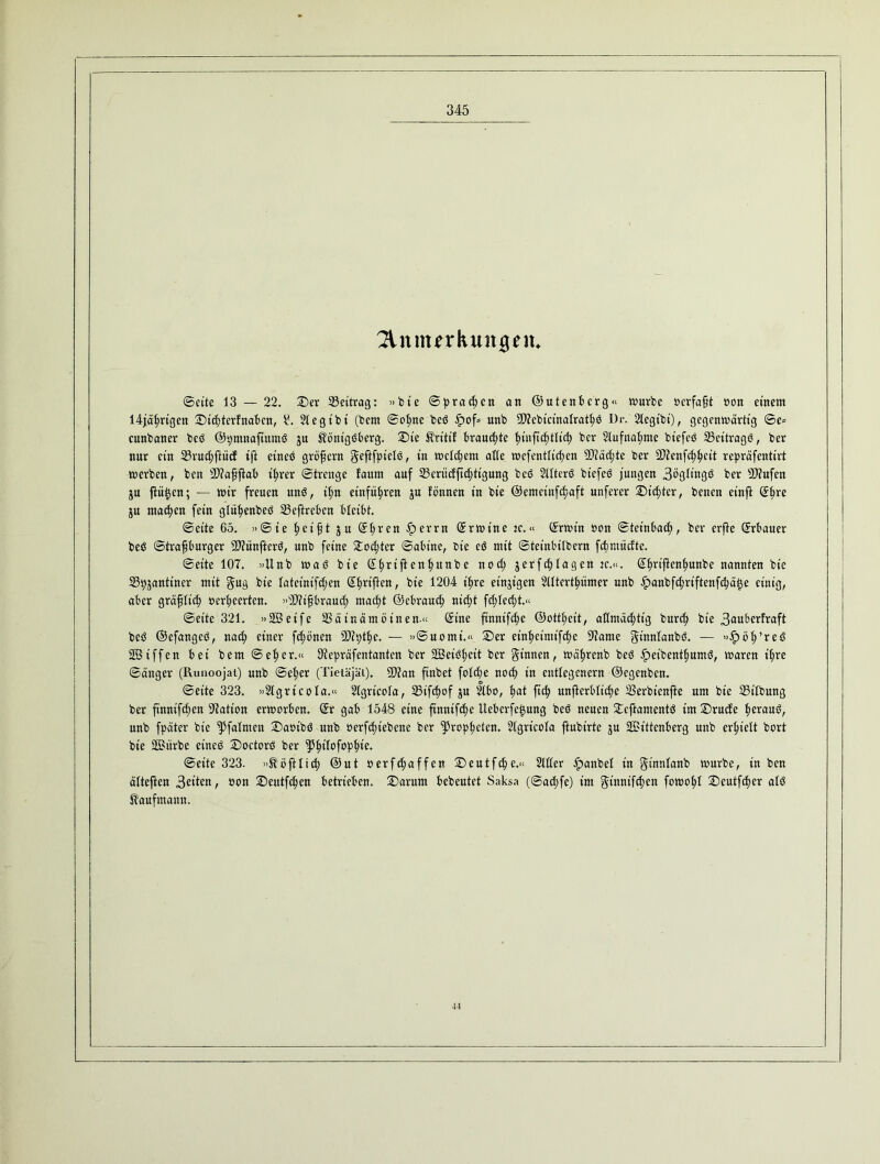 2tnnurkunjgeiu ©eite 13 — 22. Der ^Beitrag: »bie Sprachen an ©utenberg« würbe »erfaßt oon einem 14jährigen D ichterf naben, 4!. 21 e gibt (bern ©ohne bed ipof» nnb 9D?ebtcinalrathd Dr. 2legibi), gegenwärtig ©e* cunbaner bed ©pmnafutmd gn Könt'gdberg. Die Kritif brauchte innjtcfytlicfy ber 2lufnal;me biefed 33eitragö, ber nur ein 23rud;ftüd ift einen gröfjern geftfptelö, in weichem alte wefentlidjen 9Jläd;te ber DJienfcf^cit repräfenttrt werben, ben SD?aßftab ihrer ©treuge faum auf 25eritcfftd;tigung bed 2tlterd biefed jungen 3bglingd ber SOiufen gu ftiitjcn; — wir freuen und, il;n einfü^ren gu fönnen in bie ©emcinfchaft unferer Dieter, benen etnft ©hre gu machen fein glühenbed 23eftreben bleibt. ©eite 65. »@ ie f>ei§t g u ©l;r en errn ©rwt'ne je.« ©rwtn non ©tetnbad;, ber erfte Erbauer bed ©trafjburger SDiünfterd, unb feine Dotter ©abine, bie cd mit ©teinbitbern fchntücfte. ©eite 107. »Unb wad bie ©hrifenlrnnbe noch gerfc^lagen tc.«. ©hriftenhunbe nannten bie 23pganttner mit gug bie latcinifdjen Stiften, bie 1204 ifjre einzigen SUtcrtpmer nnb fpanbfchriftenfchätje einig, aber gräflich öerheerten. »sD?ifbraud; macht ©ebrauch nicht fcßlec^t.« ©eite 321. »28etfe SSäinäntöinen.« ©ine ftnnifdje ©ottheit, allmächtig burch bie 3anber!raft bed ©efanged, nach einer frönen -älipthe. — »©uomt.« Der einßeimtfche 97ame gt'nnlanbd. — »$öh’red SBiffen bei bem ©eher.“ lltepräfentantcn ber SBeidhett ber ginnen, wäfwenb bed ipetbenthumd, waren ihre ©änger (Runoojat) unb ©eher (Tietäjät). 9Äan finbet foldje noch in entlegenem ©egenben. ©eite 323. »21gricola.“ 21grtcola, SStfchof gu 21bo, hat ftch unftcrbltche S3erbienffce um bie 23t’lbung ber finntfchen Nation erworben, ©r gab 1548 eine ftnntfc^e ilebcrfe^ung bed neuen Deftamentd im Drude heraud, unb fpäter bie ^Pfalmen Daoibd unb öerfchiebene ber Propheten. 21gricola ftubirte gu SOBittenberg unb erhielt bort bie 2Bitrbe eined Doctord ber tyfyiltfop'fyh. ©eite 323. »K oft lieh ©nt oerfdtaffen Deutfche.« 2111er £anbel in ginnlanb würbe, in ben ältejten 3eiten, oon Deutfchen betrieben. Darum bebeutet Saksa (©ad;fe) im gtnnifchen fowohl Dcutfcher ald Kaufmann. 44