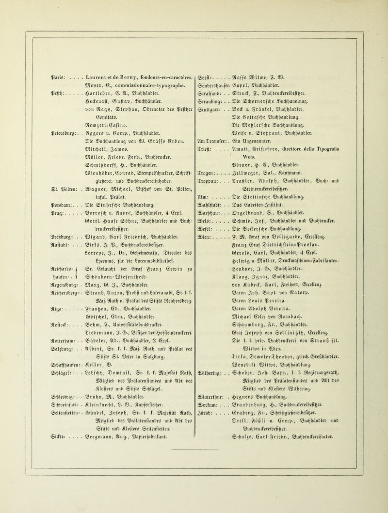 ©ariS: .... Laurent et de Berny, fondeurs-en-caracteres. ©fcpcr, ß., commissionnaire-typographe. ©eftt): .ßartleben, ß. 21., ©uebbäubter. ■ßccfcnaft, ©ufta», ©uebbäubter. Bon 9tagp, Step bau, Dbentotar bes ^eftfjer ßomitats. ©lemjetijßafino. ©eterSburg:. . ßggerS tt. ßomp., ©uebbäubter. Sie ©uebbanbtung oon ©B. ©räffs ßrbett. 9Jiitct;e11, 3atneS. ©lütter, ffriebr. gcvb., ffiuebbrucfer. Scbmifcborff, cß., ffiucbbänbler. ©Bienböber, ßonrab, Stempetfcbneiber, Schrift; giejjereU unb ©ucbbrucfereiütbaber. St. gölten: . ©Baguer, 2JfidE)act, ©ifcbof oon St. gölten, iufut. Arafat. ©otsbam:. . - Sie Stubrfebe ©uebbanbtung. ©rag: ©orrofdj u. Slnbre, ©ucbbänbter, 4 ßrpt. ©ottt. .ßaafe Soßne, ©uebbäubter unb ©ip; brucfereibefttjer. ©refjburg: . . ©Biganb, ßart iebricf), ©uebbäubter. Dfaftabt: . . . ©irfs, 3. ©., ©uebbrucfereibefttser. Sorrepe, 3-, Dr., ©ebeimeratt), Sirector beS SpccumS, für bic Spccumsbibtiotbef. Oteir^arbSs 1 Sr. ßrtaucbt ber ©raf ffranj ßrtuin jtt fjaufen: . j <Scf)önt>ortr = SBiefentlfeib. DtegenSburg: . ©tanj, ©. 3-, ©uebbäubter. CteicberSberg:. (Straub, Stuten, ©robft unbSateranabt, Sv.f. f. 3Jfaf. Sffatf) u. ©rälat bcS Stifts Dfetcbetsberg. Dtiga: grausen, ßb., ©uebbäubter. ©ötfdjet, ßbnt., 33udfif)änbter. Dfoftocf:. . . . ©et;m, ff., UnioerfttätSbucbbrucfer. Siebemann, 3- @-, ©eftjser ber .ßoffteiubrucferei. Dtotterbam: . . ©äbefer, 2lb., 33ucf)ßänbfer, 2 ßrpt. Salzburg: . . ©llbert, Sr. f. f. 3Jfaj[. Dfatb unb ©rätat bes Stifts St. ©eter in Salzburg. Scbaffbaufen:. äfelter, ©. Scßtäget: . . . Sebfcbb, Sominit, Sr. f. f. ©Jajejtät Dfatt), ©litgtieb bes ©rätatenftanbeS unb 2lbt bes ÄtofierS unb Stifts Scßfäget. Schleswig: . . 33rnßu, ©t., ©uebbäubter. Sebioeinfurt: . Äteinfnecßt, 2■ ©., 3tuf)ferffecßer. Seitenftetteu: . ©ünbet, 3ofebf>, @r. t. f. ©lajeftät 9fatß, 9Jfitgtieb bcS ©rätatenftanbeS unb 2tbt bes Stifts unb Äloftcrs Seitenftetten. Sief te: . . . . ©er gm amt, 9t ug., ©apierfabrifant. -Sceft: ©affe ©Bitme, ff. SB. SouberSt)aufen ßupel, ©uebbäubter. Stratfuub: . . Strucf, ff., ©uebbruefereibeftijer. Straubing: . . Sie Sdjornerfcbe ©udjbanbtuug. Stuttgart: • • ©ecf tt. ffrätifel, ©uebbäubter. Sie ßottafdje ©uebbanbtung. Sie ©tebterfebe ©uebbanbtung. SB eifc u. Sto bb ani, ©uebbäubter. StmSraunfee:. ßin Ungenannter. Sriefi: .... Slntati, ßriftoforo, direttore delia Tipografia Weis. ©örtter, ß., ©uebbäubter. Srogen:. . . . Seltweger, Sat., Kaufmann. Sroppau: . . . Srabter, Slbolpb, ©uebbäubter, ©ueb-- unb Steiubrucfereibeftpr. Ulm: Sie Stettinfdje ©uebbanbtung. Sßabtftabt: . . SaS ßabetten=3«ftifut. Sßarfebau:. . . Drgelbranb, S., ©uebbäubter. ©BelS: Scbmib, 3of-, ©mbbänbter unb ©ucbbruifer. SBefet: .... Sie ©eeferfebe ©uebbanbtung. SBiett: ff. ©I. ©raf non ©ettegarbe, ßrceltenj. ffranj ©raf Sietrtcbftcin;©roSfau. ©erotb, ßart, ©uebbäubter, 4 ßrpt. eßclioig u. ©fütter, Sructmafcbiuemffabrifautcu. ■ßeubner, 3- ©•, ©uebbäubter. Ätaug, Sflnaj, ©uebbäubter. oon Äübecf, ßart, ffreiberr, ßrcetlcug. ©aron 3ob- ©erpt- oon ©latorp. ©aron Souis ©ercira. ©aron Slbclpt) ©ercira. ©fiebaet ßbter oon ©ambacb- Scbaumtnirg, ffr., ©uebbäubter. ©raf 3ofepb oon ©ebtinijsfp, ßreetteuj. Sie f. f. prio. ©ueßbrueferei oon Strauß fet. ©Bitme in ©Bien. Sirta, SemetcrSbecbor, grieeß.©rofibänblcr. ©Beucbift ©Bitme, ©uebbanbtung. ©Bitbering: . . Schober, 3ob- ©apt., f. f. DfegierungSratf), ©fitgtieb bcS ©rätatenftanbeS unb 9lbt bes Stifts unb ÄtofterS ©Bitbering. ©Bintertbur: . Regners ©uebbanbtung. ©Borfum: . . . ©ranbeuburg, cß., ©uebbruefereibeftijer. 3üricb: .... ©raberg, ffr., Scbriftgie^creibeftß>er. Drelt, ffüfjti u. ßontp., ©uebbäubter unb ©ueßbrucfercibeftßer. Sebutjc, ßart ffriebr., ©ucbbrucfereifactor.