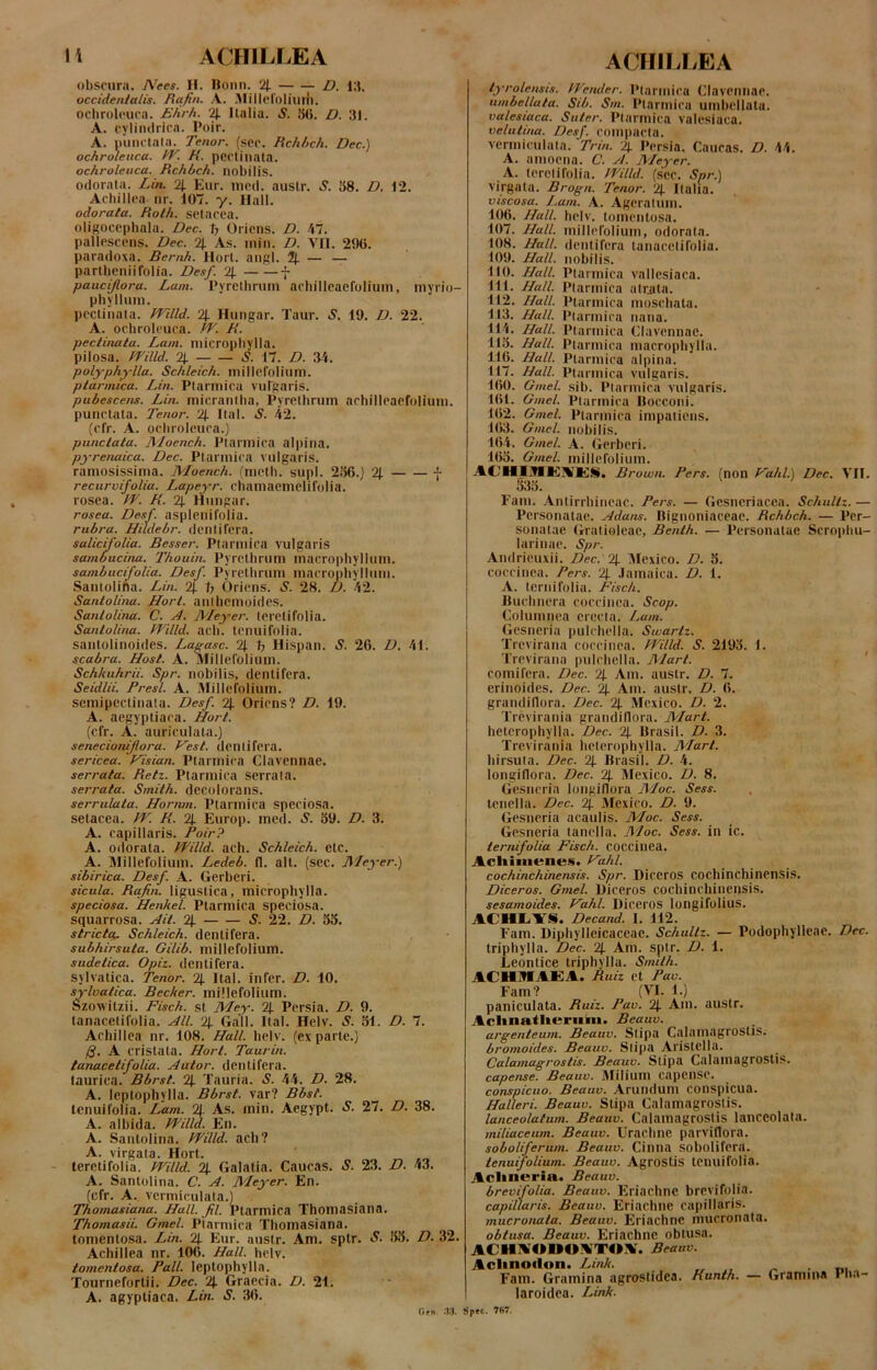 I i ACFIILLEA obscura. A^ees. H. IJonn. 2|. Z). occidenlatis. Rqfin. A. Millcruliuih. ochrolcuca. Ehrh. llalia. S. 5G. D. 31. A. cyliiuirira. Poir. A. piiiKlala. Tenor, (scc. Rchhch. Dec.) ochrulenca. fV. R. pectinata. ochroleuca. Rchltch. nobilis, odorata. Lin. % Etir. ined. auslr. S. 38. D. 12. Achillea nr. 107. y. Hali. odorata. Rolh. setacea. oligocepbala. Dec. T, Oriens. D. M. pallescens. Dec. % As. inin. D. VII. 290. paradoxa. Bernh. llorl. aiipl. % — — partlieniifolia. Desf. 2J. f pauci/lora. Lam. Pyrelhruni acbilleaefolium, myrio- phyllimi. pectinata. Ff^illd. 2|. Hungar. Taur. *S. 19. D. 22. A. ochrolcuca. W. R. pectinata. Lam. niicropliylla. pilosa. y('illd. 2J. S. 17. D. 34. polyph^-lla. Schleich. millerolium. ptarmica. Lin. Ptarmica vuTgaris. pubescens. Lin. micrantha. Pyrethrum achilleaerolium. punctata. Tenor. 2j. Ital. S. 42. (cfr. A. ochrolcuca.] punctata. Rloench. Ptarmica alpina. pyrenaica. Dec. Ptarmica vulgaris. ramosissima. Moench. (meth. supl. 2.36.) 2|. f recurvifolia. I.,apeyr. chamaemelifolia. rosea. IT. R. 2|. Htmgar. rosea. Desf. asplenifolia. rubra. Hiidebr. dentifera. salicifolia. Besser. Ptarmica vulgaris sambucina. Thouin. Pyrethrum macrophyllum. sambucifolia. Desf. Pyrethrum macrophyllum. Santolifia. Lin. 21 Oriens. S. 28. D. 42. Santolina. Horl. anlhcmoides. Sanlolina. C. A. JVLeyer. teretifolia. Santolitux. Willd. ach. tenuifolia. santolinoides. Laeasc. 21 b Hispan. S. 26. D, 41. scabra. Host. A. Millefolium. Schkuhrii. Spr. nobilis, dentifera. Seidlii. Presl. A. iMillefolium. semipectiiiala. Desf. 21 Oriens? D. 19. A. aegyptiaca. Hort. (cfr. A. auriculata.) senecionijlora. yest. dentifera. sericea. Visian. Ptarmica Clavennae. serrata. Retz. Ptarmica serrata. serrata. Smith. decolorans. serrulata. Hornm. Ptarmica speciosa, setacea. JV. R. % Europ. med. S. 59. D. 3. A. capillaris. Poir? A. odorata. Willd. ach. Schleich. etc. A. Millefolium. Ledeb. 11. ait. (sec. J\!eyer.) sibirica. Desf. A. Gerberi. sicula. Rqfin. ligustica, micropliylla. speciosa. Henkel. Ptarmica speciosa. squarrosa. AU. % S. 22. D. 55. strictq. Schleich. dentifera. subhirsuta. Gilib. millefolium. sudetica. Opiz. dentifera, sylvatica. Tenor. 21 Ital. infer. D. 10. syluatica. Becker. millefolium. Szoxvitzii. Fisch. st Mey. 21 Persia. D. 9. tanacetifolia. AU. % Gall. Ital. Helv. S. 51. D. 7. Achillea nr. 108. Hali. helv. (exparte.) /g. A cristata. Hort. Taur in. tanacetifolia. Autor. dentifera, laurica. Bbrst. 21 Tauria. S. 44. D. 28. A. Icptophylla. Bbrst. var? Bbst. tenuifolia. Lam. 21. As. min. Aegypt. S. 27. D. 38. A. albida. PPilld. lin. A. Santolina. PVilld. ach? A. virgata. Hort. teretifolia. mild. % Galatia. Caucas. S. 23. D. 43. A. Santolina. C. A. Meyer. En. (cfr. A. vermiculata.) Thomasiana. Hali. fil. Ptarmica Thomasiana. Thomasii. Gmel. Ptarmica Thomasiana. tomentosa. Lin. 21 Eur. austr. Am. sptr. S. 55. D. 32. Achillea nr. 106. Hali. helv. tomentosa. Pali, leptophylla. Tournefortii. Dec. 21 Graecia. D. 21. A. agyptiaca. Lin. S. 36. ACFIILLEA lyrolensts. IVender. Ptarmica Clavennae. umbellala. Sib. Sm. Ptarmica umbeilata. valesiaca. Suter. Ptarmica valesiaca. velutina. Desf. compacta, vermiculata. Trin. 2l Persia. Caucas. D. 44. A. amoena. C. A. Meyer. A. teretifolia. fPilld. (sec. Spr.) virgata. Brogn. Tenor. 21 Italia. viscosa. Lam. A. Ageratum. 106. Hali. helv. tomentosa. 107. Hali, millefolium, odorata. 108. Hali, dentifera tanacetifolia, 109. Hali, nobilis. 110. Hali. Ptarmica vallesiaca. 111. Hali. Ptarmica atriita. 112. Hali. Ptarmica moschata. 113. Hali. Ptarmica nana. 114. Hali. Ptarmica Clavennae. 115. Hali. Ptarmica macrophylla. 116. Hali. Ptarmica alpina. 117. Hali. Ptarmica vulgaris. 160. Gmel. sib. Ptarmica vulgaris. 161. Gmel. Ptarmica Ilocconi. 162. Gmel. Ptarmica impatiens. KW. Gmel. nubilis. 164. Gmel. A. Gerberi. 165. Gmel. millefoliutn. Brown. Pers. (non Vahl.) Dec. VII. o3o. Fam. Antirrhineac. Pers. — Gesneriacea. Schultz. — Personatae. Adans. Rignoniaceae. Rchbch. — Per- sonatae Gratioleae, Benth. — Personatae Scrophu- larinae. Spr. .Vndrieuxii. Dec. % Mexico. D. 5. coccinea. Pers. 21 .lamaica. D. 1. A. ternifolia. Fisch. Ruchnera coccinea. Scop. Columnea erecta. Lam. Gesneria pulchella. Swarlz. Trevirana coccinea. fVilld. S. 2195. I. Trevirana pulchella. Mari. comifeni. Dec. 21 Am. austr. D. 7. erinoides. Dec. 21 Am. austr. D. 6. grandiflora. Dec. 21 Mexico. D. 2. Treviraiiia grandinora. Mart. hetcrophylla. Dec. 21 Rrasil. D. 3. Trevirania heterophylla. Mart. hirsuta. Dec. 21 Rrasil. D. 4. longiflora. Dec. 21 Mexico. D. 8. Gesneria longiflora JlZoc. Sess. , tenella. Dec. 21 3fexico. D. 9. Gesneria acaulis. Moc. Sess. Gesneria tanella. 3'/oc. Sess. in ic. ternifolia Fisch. coccinea. Acliiineiies. Vahl. cochinchinensis. Spr. Diceros cochinchincnsis. Diceros. Gmel. Uiceros cochinchinensis. sesamoides. Hahl. Diceros longifolius. ACHIiAS. Decand. I. 112. Fam. Diphylleicaceac. Schultz. — Podophylleac. Dec. triphylla. Dec. 21 Am. sptr, D. 1. Leontice triphylla. Smilh. ACHMIAISA. Ruiz et Pav. Fam? (VI. 1.) paniculata. Ruiz. Pav. 21 Am. austr. Aclina.tlieriini. Beauv. argenteum. Beauv. Stipa Calamagroslis. bromoides. Beauv. Stipa Aristclla. Calamagroslis. Beauv. Stipa Calainagrostis. capense. Beauv. JUiliuin capense. conspicuo. Beauv. Arunduin conspicua. Halleri. Beauv. Stipa Calamagrostis. lanceolatum. Beauv. Calamagroslis lanceolata. miliaceum. Beauv. Urachne parvillora. soboliferum. Beauv. Cinna sobolifera. tenuifolium. Beauv. Agrostis tenuifolia. Aclinerin. Beauv. brevifolia. Beauv. Eriachne brevifolia. capillaris. Beauv. Eriachne capillaris. mucronata. Beauv. Eriachne mucronata. oblusa. Beauv. Eriachne obtusa. ACHA'4»»€»ATOA. Beauv. Aclinodon. Link. „ ^ • m Fam. Gramina agrostidea. Runth. — Gramina I li.i- laroidea. Link. Orn W. Spec. 7H7.