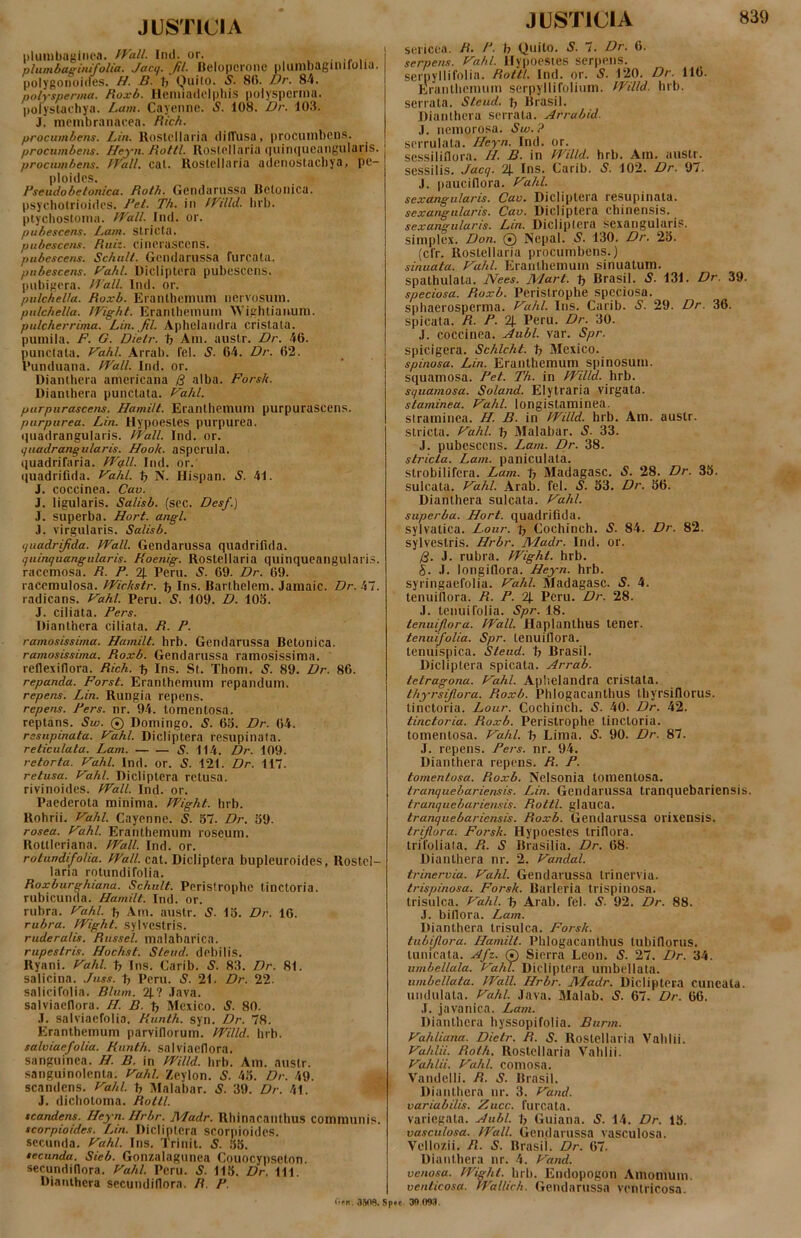 plumbugiiiea. fVall. Ind. or. . • plumbaeinifoUa. Jactj. fil. Belopcrone blumbaginifolia. polygoiioides. H. B. tj Quilo. S. 8fi. Vr. 84. polysperma. Roxb. Heiiiiadclpliis polyspcrina. pofyslachya. Lam. Cayeiine. S. 108. Dr. 103. J. membranacea. Rich. procumbens. LAn. lloslellaria difTusa, procumbens. procumbens. Heyn. Rottl. Rostellaria ()uin(]ueangularis. procumbens. fVall. cat. Rostellaria adenoslacliya, pe- ploides. Rseudobetonica. Roth. Gendarnssa Betonica, psycliotrioides. J‘et. Th. iti tVilld. brb. ptycbostoma. fVall. Ind. or. pubescens. Imii. Stricta. pubescens. Ruiz. cinerasccns. pubescens. Schnlt. Gcndarnssa fnrcata. pubescens, f^ahl. Dicliptera pubescens, pubigera. iTall. Ind. or. pulchella. Roxb. Eranthemum nervosum. pulchella. JVight. Eranlhemum \N ightianum. pulcherrima. Lin. _fil. Aphelaiidra cristata, pumila. F. G. Dielr. tj Am. austr. Dr. 46. punctata. Vahl. Arrab. fel. S. 64. Dr. 62. 1’unduana. fT^all. Ind. or. Diantbera americana alba. Forsit. Dianibera punctata. T^ahl. purpurascens. Hamilt. Eranthemum purpurascens. purpurea. Lin. Hypoestes purpurea, ijuadrangularis. Wall. Ind. or. guadrangularis. Hook. asperuia. quadrifaria. W9II. Ind. or. ((uadrifida. Vahl. ^ N. Hispan. S. 41. J. coccinea. Cav. J. ligularis. Salisb. (sec. Des/.] J. superba. Fort. angi. J. virgularis. Salisb. quadrifida. Wall. Gcndarussa quadrifida. quinquangularis. Koenig. Rostellaria quinqueaiigularis. racemosa. R. P. 2J. Peru. 5. 69. Dr. 69. racemulosa. PVichstr. Ins. Barthelem. Jamaic. Dr. h~i. radicans. Vahl. Peru. S. 109. D. 103. J. ciliata. Fers. Hianthera ciliata. R. P. ramosissima. Hamilt. brb. Gendarussa Betonica. ramosissima. Roxb. Gendarussa ramosissima, reflexiflora. Rich. t, Ins. St. Thom. S. 89. Dr. 86. repanda. Forst. Eranthemum repandum. repens. Lin. Rungia repens. repens. Pers. nr. 94. tomentosa. reptans. Sw. 0 Domingo. S. 63. Dr. 64. resupinata. P^ahl. Dicliptera resupinata. reticulata. Lam. S. 114. Dr. 109. retorta. Vahl. Ind. or. S. 121. Dr. 117. retusa. Vahl. Dicliptera retusa, rivinoides. Wall. Ind. or. Paederota minima. Wight. brb. Rohrii. Vahl. Cayenne. S. 37. Dr. 39. rosea. Vahl. Eranthemum roseum. Rottleriana. Wall. Ind. or. rotundifolia. Wsr//. cat. Dicliptera bupleuroides, Rostcl- laria rotundifolia. Roxburghiana. Schult. Peristrophc tinctoria. rubicunda. Hamilt. Ind. or. rubra. Vahl. % Am. austr. S. 13. Dr. 16. rubra. Wight. sylvestris. ruderalis. Russei, malabarica. rupestris. Hochst. Steud. debilis. Ryani. Vahl. Ins. Carib. S. 83. Dr. 81. salicina. Juss. Peru. S. 21. Dr. 22. salicifolia. Blum. 21.? .lava, salviaeflora. H. B. ^ Mexico. S. 80. J. salviaefolia. Runth. syn. Dr. 78. Eranlhemum parviflorum. Willd. brb. salviaefolia. Runth. salviaefiora. sanguinea. H. B. in Willd. brb. Am. austr. sanguinolenta. Vahl. Zeylon. S. 43. Dr. 49. scandens. Vahl. b Malabar. S. 39. Dr. 41. J. dicholoma. Rottl. scandens. Heyn.Hrbr. Madr. Rbinacanthus communis. scorpioides. Lin. Dicliptera scorpioides. secunda. Vahl. Ins. Trinit. S. 38. secunda. Sieb. Gonzalagunea Couocypseton. secundiflora. Vahl. Peru. S. 113. Dr. 111. Diantbera secundillora. R. P. Ofn, 3508. J USTICIA 839 sericea. R- P. h Quilo. S. 7. Dr. 6. serpens. Vahl. llypoesies serpens, serpyllifolia. Rottl. Ind. or. S. 120. Dr. 116. Erantbemum serpyllifolium. Willd. brb. serrata. Steud. t; Brasil. Diantbera serrata. Arrabid- J. nemorosa. Sw.? serrulata. Heyn. Ind. or. sessilifiora. //. B. in Willd. brb. Am. austr. sessilis. Jacq. 2j. Ins. Carib. S. 102. Dr. 97. J. paucillora. Vahl. sexangularis. Cav. Dicliptera resupinata. sexangiilaris. Cav. Dicliptera chinensis. sexangularis. Lin. Dicliptera sexangularis. simplex. Don. 0 Nepal. S. 130. Dr. 23. (cfr. Rostellaria procumbens.) sinuata. Vahl. Erantbemum sinuatum, spatbulata. Nees. Mart. t, Brasil. S. 131. Dr. 39. speciosa. Roxb. Peristropbe speciosa, spbaerosperma. Vahl. Ins. Carib. S. 29. Dr. 36. spicata. R. P. % Peru. Dr. 30. J. coccinea. Aubl. var. Spr. spicigera. Schlcht. tj Mexico. spinosa. Lin. Erantbemum spinosum, squamosa. Pet. Th. in Willd. brb. squamosa. Soland. Elytraria virgata. staminea. Vahl. longistaminea. straminea. H. B. in Willd. brb. Am. austr. stricta. Vahl. b Malabar. S. 33. J. pubescens. Lam. Dr. 38. stricta. Lam. paniculata. strobilifera. Lam. b Madagasc. S. 28. Dr. 33. sulcata. Vahl. Arab. fel. S. 33. Dr. 86. Diantbera sulcata. Vahl. superba. Hort. quadrifida, sylvalica. Lour. b Cochinch. S. 84. Dr. 82. sylvestris. Hrbr. l\4adr. Ind. or. /3. J. rubra. Wight. brb. 5. J. longillora. Heyn. brb. syringaefolia. Vahl. Madagasc. S. 4. tenuillora. R. P. 2|. Peru. Dr. 28. J. tenui folia. Spr. 18. tenuijlora. Wall. Haplantbus tener. tenuifolia. Spr. tenuillora. tenuispica. Steud. b Brasil. Dicliptera spicata. Arrab. tetragona. Vahl. Aplielandra cristata. thyrsijlora. Roxb. Pblogacantbus thyrsifiorus. tinctoria. Lour. Cochinch. S. 40. Dr. 42. tinctoria. Roxb. Peristropbe tinctoria. tomentosa. Vahl. b Lima. S. 90. Dr. 87. J. repens. Pers. nr. 94. Diantbera repens. R. P. tomentosa. Roxb. Nelsonia tomentosa. tranquebariensis. Lin. Gendarussa tranquebariensis. tranquebariensis. Rottl. glauca. tranquebariensis. Roxb. Gendarussa orixensis. trijlora. Forsk. Hypoestes Iriflora. trifoliata. Pt. S Brasilia. Dr. 68. Diantbera nr. 2. Vandal. trinervia. Vahl. Gendarussa trinervia. trispinosa. Forsk. Barleria trispinosa. trisulca. Vahl. b Arab. fel. S. 92. Dr. 88. J. bifiora. Lam. Diantbera trisulca. Forsk. tiibijlora. Hamilt. Pblogacantbus tubiflorus. tunicata. Afz. 0 Sierra Leon. S. 27. Dr. 34. umhellala. Vahl. Dicliptera umbellala. nmbellata. Wall. Hrbr. AVJadr. Dicliptera cuneata, nndulata. Vahl. Java. Malab. «S. 67. Dr. 66. .1. javanica. Lam. Diantbera byssopifolia. Burm. Vahliana. Dietr. R. S. Rostellaria Vablii. Vahlii. Roth. Rostellaria Vablii. Vahlii. Vahl. comosa. Vandelli. R. S. Brasil. Diantbera nr. 3. Vand. variabilis. Zucc. furcata. variegata. Aubl. b Guiana. 5. 14. Dr. 13. vasculosa. Wall. Gendarussa vasculosa. Vellozii. R. S. Brasil. Dr. 67. Diantbera nr. 4. Vand. venosa. Wight. brb. Endopogon Amomum. venlicosa. Wallich. Gendarussa ventricosn. 'fc 30.003.