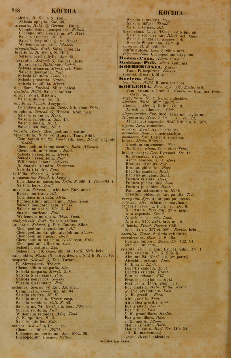aphylla. R. Br. f, N. Holi. . Salsola apliyiia. Spr. 39. arenaria. Roth. 0 Germaii. Hung. CampUorosina inonspeliaca. Pollich. CliPiiopodium arenarium. FI. IVett. Salsola arenaria. fV. K. Salsola dasyanlha /J. y. Bbrst. Willemelia arenaria. Maerkl atriplicifolia. Roth. Salsola radiata, brevifolia. R. Br. N. Holi. Salsola brachyphylla. Spr. d5. dasyanlha. Schrad. 0 Caucas. Russ. K. arenaria. Roth. var. Ledeb. Salsola arenaria. Bbrst. act. Mose. Salsola dasyanlha. Pali. Salsola laniflora. Gmel. it. Salsola prostrata. Orteg. Salsola tenuifolia. Bbrst. densiflora. Turtsch. Sibir. baical. dentata. PPilld. Salsola radiata, dioeca. JVutt. Missuri. Salsola dioeca. Spr. 2. ericifolia. Vivian. Aegyptus. Cornulaca muricata. Siebr. hrb. (non Delii.) eriophora. Schrad. 0 Hispan. Arab. petr. Salsola eriantha. Hort. Salsola eriophora. Spr. 45. Salsola lanata. Hort. Salsola laniflora. Hort. hirsuta. Nolte. Chenopodium hirsutum, hyssopifolia. Roth. 0 Hungar. Taur. Sibir. Camphorata nr. 92. Gmel. sib. (sec. Bbrst. negante Ledefi.) Chenopodium lanuginosum. Roth. Moench. Chenopodium villosum. Hort. Salsola hyssopifolia. Bbrst. Suaeda hyssopifolia. Pali. Willemelia lanata. Maerkl. Q. Suaeda triandra. Dormersm. Salsola triandra. Poir. latifolia. Fresen. 0 Arabia, monacantha. Steud. b Aegypt. Cornulaca Ynonacantha. Delii. 5.920. 1. Z?/’. 1123.1. Salsola ferox. Delii. muricata. Schrad. t; Afr. bor. Eur. austr. Bassia muricata. Hll. Cornulaca muricata. Delii. Echinopsilum muricatum. Mog. Tand. Salsola monobracteata. Forsk. Salsola muricata. Lin. S. 44. Suaeda muricata. Pali. Willemelia muricata. Moq. Tand. platyphylla. Roth. Salsola radiata, prostrata. Schrad. ^ Eur. Caucas. Sibir. Chenopodium angustanum. HIL Chenopodium camphorataefolium. Pourr. Chenopodium lineare. Hort. Chenopodium sericeum. Gmel. syst. Hitm. Chenopodium villosum. Lam. Salsola prostrata. Lin. Salsola nr. 70. Gmel. sib. nr. 1375. Hali. helv. salsoloides. Feml. (N. stirp. dec. nr. 83.) t> Pr. b. sp. scoparia. Schrad. 0 Eur. Tartar. K. Sieversiana. Meyer. Chenopodium scoparia. Lin. Salsola scoparia. Bbrst. S. 6. Salsola Sieversiana. Pali. Salsola songarica. Sievers. Suaeda Sieversiana. Pali. sedoides. Schrad. 0 Eur. As. med. Camphorata. Gmel. sib. nr. 94. Salsola cinerea. fV. K. Salsola muricata. Bbrst. casp. Salsola sedoides. Pali. S. 43. Salsola nr. 74. Gmel. sib. (sec. Meyer.) Suaeda sedifolia. Pali. Willemelia sedoides. Moq. Tand. B- K. spinifex. R. S. Salsola spinifex. Poir. sericea. Schrad. % Pr. b. sp. Chenolea diffusa. fVilld. Chenopodium sericeum. Spr. 1092. 39. Chenopodium sinense. JPillem. KOCHIA I Salsola canescens. Desf. ! Salsola diffusa. Thunb. I Salsola sericea. Hit. I Sieversiana. C. ^4. Meyer. 0 Sibir. ait. Salsola scoparia var. Bbrst. act. Mose. Salsola songarica. Sievers. hrb. Suaeda Sieversiana. Pali. ili. spinifex. R. S. sedoides. sujrniliculosa. Less. ^ Sibir. aral. trigyna. Link. Chenopodium trigynum. Uoflda-Pana. Adans. Corypha. 1 Kodflain-Piili. Adans. Garcinia. ; MOKBEIlIiMMIA. Zueear. Fam. Pittosporeae. Zuccar. spinosa. Zucc. Mexico. Koelera. VFilld. laurifolia. Willd. Rumea coriacea. lAOEliERlA. Pers. Spr. 337. Dietr. 412. Fam. Gramina bromea. Hunth. — Gramina fe<»l cacca. Spr. aegyptiaca. Hort. Berol. phleoides. airoides. Nutt. (ubi? quid?)* albescens. Dec. % Gallia. Dr. 3. Airochloa albescens. Link. alopecuroides. Spr. ined. Trisctum neglectum. Alopecurus. IVees. 2J. Pr. b. sp. Dr. 17. Alopecurus capensis. Eckl. hrb. un. it. 074. alpina. Less. caucasica. aristata. Loisl. Avena airoides. avenacea. Beauv. brachystachya. avenacea. Spr. Uralepis avenacea, biscta. Steud. Smyrna. Trisctum Smyrnaeum. Trm. (K. hirta. Steud. falso citat Trin.) brachystachya. Dec. Pyrenaei. Dr. 14. K. avenacea. Beauv. Avena panicea. Link. Hort. Bromus cristatus. Spr. Bromus phleoides. Hort. Dactylis caudata. Brot. Dactylis pungens. Hort. Festuca cristata. Hort. Festuca phalaroides. Lam. Festuca phleoides. Hort. Panicum astracanicum. Hort. Trisetum phleoides var. pumila. Trin. brevifolia. Spr. Aeluropus pubescens. calycina. Dec. Schismus marginatus, capensis. Nees. % Pr. b. sp. Dr. 8. K. cristata. Pers. var. Trin. mspt. Aira capensis. Steud. Airochloa capensis. Link. Aira nr. 943. Eckl. hrb. un. it. chilensis. Steud. Hochst. Chili. Koeleria nr. 337 et 1069. Berter. hrbr. . coerulea. Tenor. Sesleria cylindrica, coerulescens. Guss. 2j. Sicilia. Festuca bulbosa. Bivon. Dr. 422. 94. (cfr. K. tunicata.) cristata. Pers. 2). Eur. Caucas. Sibir. Dr. 1. Aira cristata. Lin. S. 292. 3. Aira nr. 24. Gmel. sib. (ex parte.) Airochloa cristata. Link. Collinaria. Ehrh. Dactylis caudata. Brot. Dactylis cristata. Bbrst. Festuca cristata. Vili. Festuca dactyloides. Roth. Festuca nr. 1444. Hali. helv. Poa cristata. With. kVilld. Autor. B- Poa pyramidata. Lam. y. K. gracilis. Pers. Aira gracilis. Trin. Airochloa gracilis. Link. Poa aristata. Leers. Poa nitida. Lam. S. K. grandiflora. Bertol. Poa grandiflora. Rich. e. K. mollis. Mann. Melica Gmelini. Roth. Melica hirsuta. Roel. Dr. 410. 34. (cfr. K. macrantha.) cristata. Bertol. phleoides. n,it. 9!WW. Sp«c. 39,cw.