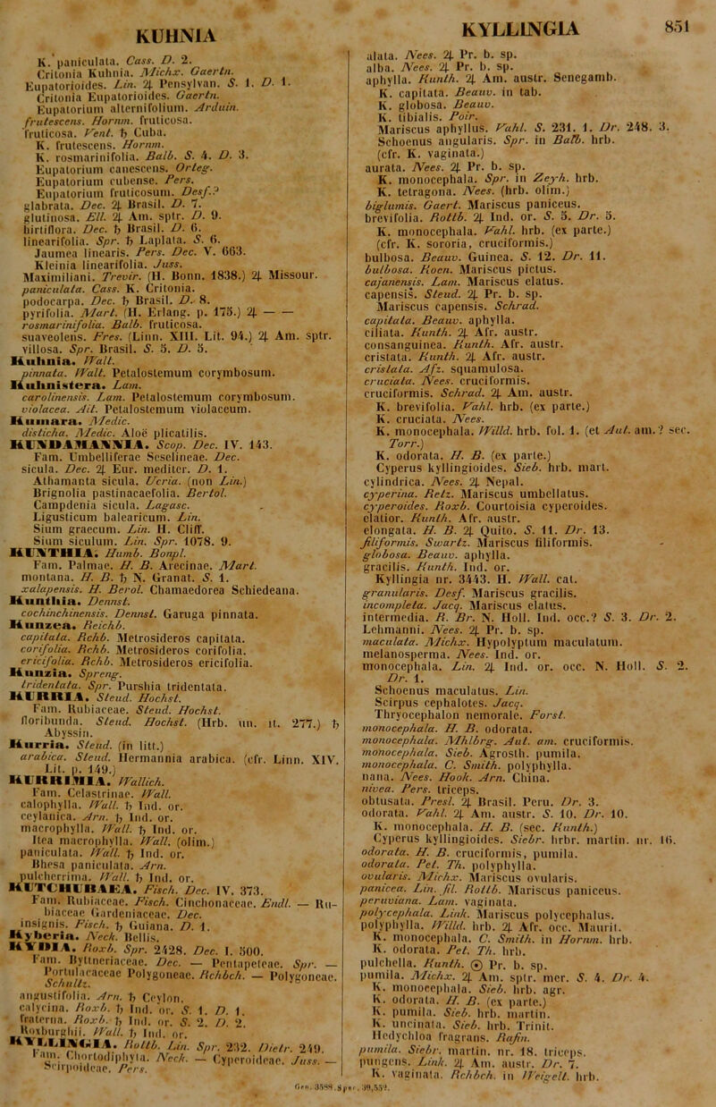 KUHNIA K. paiiiculaia. Cass. D. 2. Critonia Kuhnia. Michx. Gaertn. Eupatorioides. Lin. % Pensylvan. S- I. D. 1. Crilonia Eupatorioides. Gaertn. Eupaioriuin altcrniroliiim. Arduin. frutescens. Hornm. fruticosa, fruticosa. Vent. t> Cuba. K. frutescens. Hornm. K. rosniarinifolia. Balb. S. 4. D. 3. Eupatorium canescens. Orleg. Eupatoriuin eubense. Fers. Eupatorium fruticosum. Desf.? glabrata. Dec. % Brasil. D. 7. glutinosa. EU. 2J. Am. sptr. D. 9. hirtiflora. Dec. t; Brasil. D. (5. linearifplia. Spr. ty Laplala. S. (5. Jaumea linearis. Fers. Dec. V. 063. Kleinia linearifolia. Juss. Maximiliani. Trevir. (H. Bonn. 1838.) 2j. Missour. paniculala. Cass. K. Critonia. podocarpa. Dec. ty Brasil. D.- 8. pyrifolia. Mart. (H. Eriang. p. 175.) 2j. rosmarinifolia. Balb. fruticosa, suaveolens. Fres. (Linn. XIII. Lit. 94.) 2J. Am. sptr. villosa. Spr. Brasil. S. 5. D. 5. lAttliuia. IFalt. pinnata. IValt. Petaloslemum corymbosum. IfLuUnistera. Lam. caroUnensis. Lam. Pelalostcmum corymbosum. violacea. Ait. Petalostemum violaceum. 14 ■■■■■ara. Medie. disticha. Medie. Aloe plicatilis. H.IJ1VUA91A1VIVIA. Scop. Dec. IV. 143. Fam. Umbelliferae Scselineae. Dec. sicula. Dec. % Eur. mediter. D. 1. Athamania sicula. Ucria. (non Lin.) Brignolia paslinacaefolia. Bertol. Campdenia sicula. Lagasc. Ligusticum balearicum. Lin. Sium graecum. Lin. H. ClilT. Sium Siculum. Lin. Spr. 1078. 9. H.inVTHIA; Humb. Bonpl. Fam. Palmae. H. B. Arecinae. Mart. montana. H. B. ty N. Granat. S. 1. xalapensis. H. Berol. Chamaedorea Schiedeana. lAtintl^ia. Dennst. cochinchinensis. Dennst. Garuga pinnata. lA^inzea. Reichb. capitata. Bchb. Metrosideros capitata. corifoliu. Bchb. Metrosideros corifolia. ericifolia. Bchb. Metrosideros ericifolia. K^tnzia. Spreng. tridentata. Spr. Pursliia tridenlata. 14UIIIIIA. Hochst. Fam. Rubiaceae. Steud. Hochst. Iloribunda. Steud. Hochst. (Hrb. un. it. 277.) ty Abyssiii. liurria. Steud. (in litt.) arabica. Steud. Hermannia arabica. (cfr. Linn. XIV Lit. p. 149.) KCUHIlTflA. FFallich. Fam. Cclasirinac. VFall. calophylla. trull. ty Ind. or. ccylanica. Arn. Ind. or. macrophylla. Wall, ty Ind. or. itea macrophylla. Wall, (olim.) paniculata. Wall, ty Ind. or. Bhesa paniculata. Arn. pulcherrima. Wall, ty Ind. or. lAUTClIlJllAlilA. Fisch. Dec. IV. 373. lam. Rubiaceae. Fisch. Cinchonaccac. — Ru- biaceae Gardeniaceae. Dec. insignis. Fisch. t, Guiana. D. 1. liyberia. Neck. Bellis. ■4YMIA. Boxb. Spr. 2428. Dec. I. 500. lam. Byttneriaceae. Dec. — Penlapeleac. Spr. — o l*o!ygoneae, Hchbch. — Polygoncae. ^cnullt, aiiguslifolia. Arn. ty Ceylon. calycina. Boxb. ty Ind. or. S. 1. D. 1. fralerna. Boxb.Ay Ind. or. S. 2. D 2 l^xburghii. Wall. 1, Ind. or. **\?''*''*i^**^.* ‘-in- Sp<'- 232. Dietr. 249. i.; <3iortodii)hyla. Nech. - Cyperoideae. Juss. - Sr||po|,|p;,p_ Ofii. KYLLLVGIA 851 alata. Nees. 2j. Pr. b. sp. alba. Nees. %. Pr. b. sp. aphylla. Kunth. 2j. Am. austr. Senegamb. K. capitata. Beauv. in tab. K. globosa. Beauv. K. tibialis. Foir. Mariscus aphyllus. f^ahl. S. 231. 1. Dr. 248. 3. Schoenus angularis. Spr. in Balb. hrb. (cfr. K. vaginala.) aurata. Nees. 2|. Pr. b. sp. K. monocephala. Spr. in Zeyh. hrb. K. tetragona. Nees. (hrb. olim.) biglumis. Gaert. Mariscus paniceus, brevifolia. Bottb. 2j. Ind. or. S. 5. Dr. 5. K. monocephala. Fahl. hrb. (ex parte.) (cfr. K. sororia, cruciformis.) bulbosa. Beauv. Guinea. S. 12. Dr. 11. bulbosa. Bocn. Mariscus pictus. cajanensis. Lam. Mariscus elatus, capensi-s. Steud. 2j. Pr. b. sp. Mariscus capensis. Schrad. capitata. Beauv. aphylla. ciliata. Kunth. % Afr. austr. consanguinea. Kunth. Afr. austr. cristata. Kunth. 2{. Afr. austr. cristata. Afz. squamulosa. cruciata. Nees. cruciformis, cruciformis. Schrad. 2j. Am. austr. K. brevifolia. Eahl. hrb. (ex parte.) K. cruciata. Nees. K. monocephala. Willd. hrb. fol. 1. (et Aut. am. ? sec. Torr.) K. odorata. H. B. (ex parte.) Cyperus kyllingioides. Sieb. hrb. mart. cylindrica. Nees. 2]. Nepal. cyperina. Beti. Mariscus umbcllalus. cyperoides. Boxb. Courtoisia cyperoides. elatior. Kunth. Afr. austr. clongata. H. B. % Quito. S. 11. Dr. 13. filiformis. Swartz. Mariscus filiformis. globosa. Beauv. aphylla. gracilis. Kunth. Ind. or. Kyllingia nr. 3443. H. Wall. cat. granularis. Desf. Mariscus gracilis. incompleta. Jacq. Mariscus elatus, intermedia. B. Br. N. floll. Ind. occ.? S. 3. Dr. 2. Lehmanni. Nees. 2{. Pr. b. sp. maculata. Michx. Hypolyptum maculatum, melanosperma. Nees. Ind. or. monocephala. Lin. 2j. Ind. or. occ. N. Holi. 5. 2. Dr. 1. Schoenus maculatus. Lin. Scirpus cephalotcs. Jacq. Thryocephalon nemorale. Forst. monocephala. H. B. odorata. monocephala. Mhlbrg. Aut. am. cruciformis. monocephala. Sieb. Agroslh. juimila. monocephala. C. Smith. polyphylla. nana. Nees. Hook. Arn. China. nivea. Fers, triceps. obtusata. Fresi. 2J. Brasil. Peru. Dr. 3. odorata. Kahl. 2J. Am. austr. 10. Dr. 10. K. monocephala. H. B. (sec. Kunth.) Cyperus kyllingioides. Siebr. hrbr. marlin. nr. 10. odorata. H. B. cruciformis, pumila. odorata. Fet. Th. polyphylla. ovularis. Mich.v. Mariscus ovularis. panicea. Ltn. fil. Bottb. Mariscus paniceus. peruviana. Lam. vaginala. polycephala. Link. Mariscus polycephalus. polyphylla. Willd. hrb. 2|. Afr. occ. Maurit. K. monocephala. C. Smith. in Hornm. hrb. K. odorata. Fet. Th. hrb. pulchella. Kunth. 0 Pr. b. sp. pumila. Michx. % Am. sptr. mer. 4. Dr. 4. K. monocephala. Sieb. hrb. agr. K. odorata. H. B. (ex parte.) K. pumila. Sieb. hrb. marlin. K. uncinala. Sieb. hrb. Trinit. Iledychloa fragrans. Bafin. pumila. Siebr. martin. nr. 18. triceps, pungens. 2). Am. austr. Dr. 7. K. vaginala. Bchbch. in ITeigelt. hrb.