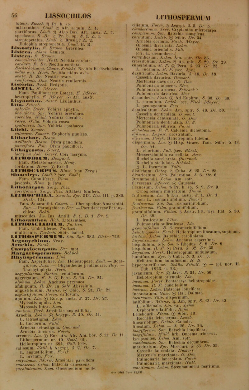 •r>6 LISSOCHILOS luteus, iSwee/. 4 Pr. b. sp. mAcranthus. Lindi. '21 Afr. uequin. L. 4. parvitlorus. Lindi. 4 Algo Itay. Afr. austr. L. 3. speciosus. R.Br. 4 Pr. b. sp. S. 1. L. 1. streptqpetalus. Lindi. 4 Prasii.? L. ‘2. Eulopliia streptopetala. Lindi. P. R. fHssostylis. R. Brown. Grevillea. lii^tcra. sldans. Genista, liistera. B. Brown. convallarioides. Arutt. Neottia cordata. cordata. R. Br. Neottia cordata. Eschscholziana. Chmss. Schlcht. Neottia Eschscholziana ntdns avis. Hooh. Neottia nidus avis. ovata. R. Br. Neottia ovata. reniformis. Don. Neottia reniformis. IHsttsrin. A/eck. Hedyotis. PISTIA. E. Meyer. Fam. Papilionaceae Loteac. E. Meyer. heterophylla. E. Meyer. © Afr. austr. fHsyautlms. Autor. Lisianthus. Lita. Schreb. aphylla. Dietr. Vohiria aphylla. brevijlora. Spr. Vohiria breviflora. coerulea. JYilld. Vohiria coerulea. rosea. 1'Villd. Vohiria rosea. spathacea. Spr. Vohiria spathacea. Liitclii. Sonner. chinensis. Sonner. Euphoria punicea. Litliacline. Beauv. axillaris. Beauv. Olyra pauciflora. pauci/lora. Poir. Olyra pauciflora. Litlmgrostis. Gaert. lacryma Jobi. Gaert. Coix lacryma. M I IIOIIII H. Bongard. Fam. Melastomaceae. Bong. cordatum. Bong. © Prasii. SATHOCAlIPirS. Blum. (non Targ.) £imiedrys. Lindi.? (scc. Endl.) Fam. Cupuliferae. Blum. Javensis. Blum. p Java. Litliocarpos. Targ. Tozz. cocciformis. Targ. Tozz. Attalaea funifera. L1THOPHILA. Swartz. Spr. 513. Dec. III. p. 380. Dietr. 134. Fam. Amaranthi. Cassel. — Chenopodeae Amarantbi. Spr. — Paronychicae.Z?ec. — PortulacaceaeParony- chicae. Rchb. muscoides. Sw. Ins. Anlill. 5. 1. D. 1. Dr. 1. Litlioxantiics. Rich. Litosanthes. LITIIOM l imi H. Turtsch. Fam. Umbelliferae. Turtsch. multicaule. Turtsch. Sibir. baical. e iriKIXiPEIIiHKJn. Lin. Spr. 582. Dietr. 122. Aegrmycliium. Gray. Arnebia. Forsh. Fain|>ylocai|)iiiii. Dec. mpt. .llargarosiierinuiii. Rchbch. Hliytisperiiiiiiii. Link. Fam. Asperifoliae. Lin. Heliotropeae. Endl. — Bora- gioeae. Juss. — Oligantherae pentandrae. Roy. — Trachytophyta. Neck. aegyptiacum. Hortul. tenuiflorum. aggregatum. R. P. © Peru. S. 24. Dr. 24. alpinum. Lehm. Anchusa pygmaea. ambiguum. R. Br. in Sali. Abyssinia. angustifolium. Michx. © Oliio. S. 21. Dr. 21. angustifolium. Forsk. callosum, apulum. Lin. © Europ. austr. S. 27. Dr. 27. Myosotis apula. Lin. Myosotis lutea. Lam. apulum. Bert. Amsinkia anguslifolia. Arnebia. Lehm. © Aegypt. S. 40. Dr. 41. L. tetrastigma. Lam. L. tinctorum. Vahl. Arnebia tetrastigma. puorund. Arnebia tinctoria. Forsk. arvense. Lin. ® Eur. As. Afr. Am. bor. S. 11. Dr. II. Lithospermum nr. 10. Gmel. sib. Heliotropium nr. 594. Hali, liclv. callosum. Vahl. p Aegypt. S. 7. Dr. 7. L. angustifolium. Forsk. L. niveum. Poir. calycinum. Moris. Amsinkia parvifloru. canescens. Lehm. Palscbia canescens. carolinianum. Lam. Onosmodium molle. r»«n .i*6i LITHOSPERMUM ciliatum. Forsk. p Aegypt. S. 5. Dr. 5. clandestinum. Trev. Crvptantha inierocarpu. conspicuum. Spr. Batschia conspicua, cornutum. Ledeb. ® Sibir. Dr. 34. Arnebia cornuta. Fisc.h. Meyer. Onosina divaricata. Lehm Onosma orientalis. Pali. (cff. L. decumbens.) corymbosum. Lehm. Am. sptr. Dr. 50. crassifolium. Lehm. 4 As. min. S. 29. Dr. 29. cuneifolium. R. P. © Peru. S. 23. Dr. 23. I.. incanum. R. P. (sec. Spr.) davuricum. Lehm. Davuria. S. 40. Dr. 48. Casselia davurica. Dumort. Mertensia davurica. G. Don. Pulmonaria amoena. Slev. Pulmonaria armena. Schrank? Pulmonaria davurica. Sims. decumbens. Fent. © Ad Euphrat. S. 30. Dr. 30. L. cornutum. Ledeb. (sec. Fisch. Meyer.) L. pentagonum. Fers. denticulatum. Lehm. Am. sptr. S. 48. Dr. 50. Casselia denticulata. Dumort. Mertensia denticulata. G. Don. Pulmonaria denticulata. R. S. Pulmonaria sibirica. Pursh. dichotomum. R. P. Culdenia dichotoma. diffusum. Lagasc. prostratum. digynum. Forsk. Heliotropium Iuleum, dispermum. Lin. © Hisp. Gracc. Taur. Sibir. S. 43. Dr. 44. E. retortum. Pali. (sec. Bbrst.) Messerschmidia cancellata. Asso. Rochelia saccharata. puorund. llochelia stelluluta. Rchbch. (S. L. incurvum. Thib. distichum. Orteg. 4 Cuba. S. 25. Dr. 25. divaricatum. Sieb. Palaestina. S. 0. Dr. 0. Drunimondii. Lehm. Am. sptr. flavescens. Meyer. © Caucasia, flexuosum. Lehm. p Pr. b. sp. S. 9. Dr. 9. Cynoglossum muricatum. Thunb. fruticosum. Lin. p Eur. austr. S. 1. Dr. 1. (non L. rosmarinifolium. Tenor.) fruticosum. Sib. Sm. rosmarinifolium. fruticosum. Vitm. graminifolium. graminifolium. Fivian. p Austr. lilt. Tyr. 11a 1. 5. 30. Dr. 39. L. fruticosum. Vitm. Pulmonaria suffruticosa. Lin. graminifolium. R. S. rosmarinifolium. he/iotropoides. Forsk. Heliotropium lineatum, supinum. hirtum. Lehm. Batschia caroliniana. hispidissimum. Lehm. Anchusa asperrima, hispidulum. Sib. Sm. p Rhodus. S. 8. Dr. 8. hispidum. R. P. ® Peru. 5. 32. Dr. 35. hispidum. Forsk. Heliotropium undulatum, humifusum. Spr. p Cuba. 5. 3. Dr. 3. Heliotropium humifusum. H. B. hypocraleriforme. Schiiz. Schult. ® — (pi. nov. H. Tub. 1825. p. 23.) javanicum. Spr. ® Java. S. 54. Dr. 50. Heliotropium orientale. Lin. incanum. Forst. Pentacarya heliotropoides. incanum. R. P. cuneifolium. incisum. Lehm. RutSChiu longiflora. incrassatum. Guss. ® Ital. Dalmat. incurvum. Thib. dispermum. latifolium. Michx. 4 Am. sptr. iS. 13. Dr. 13. L. officinale. Lin. var. Lehm. Cyphoritna latifolia. Rafin. Ledcbourii. Steud. © Sibir. ait. Rochelia leiospcrma. Ledeb. lincarifolium. Goldie. Canada. lineatum. Lehm. — S. 20. Dr. 20. longi/lorum. Spr. Batschia longiflora. longifolium. JYilld. hrb. Onosma trinervia. lycopsoides. Lehm. Am. sptr. mandanense. Spr. Batschia decumbens, marginatum. Spr. Missouri. 5- 53. Dr. 55. Casselia lanceolata. Dumort. Mertensia marginata. G. Don. Pulmonaria lanceolata. Pursh. Pulmonaria marginata. Nutt. maritimum. Lehm. Slecnhammera mutitima. 'ec. «,136.