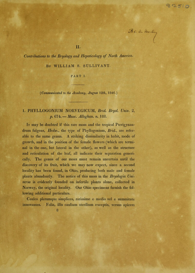 <fc^, <T . JJ-U flit V-isLt < II. Contributions to the Bryology and Hepaticology of North America. By WILLIAM S. SULLIVANT. PART I. (Communicated to the Academy, August 12th, 1846.) 1. PHYLLOGONIUM NORYEGICUM, RnU Rryo/. C7wm 2, p. 674. — Muse. Alleghan. n. 188. It may be doubted if this rare moss and the tropical Pterigynan- drum fulgens, Hedw., the type of Phyllogonium, Brid., are refer- able to the same genus. A striking dissimilarity in habit, mode of growth, and in the position of the female flowers (which are termi- nal in the one, but lateral in the other), as well as the structure and reticulation of the leaf, all indicate their separation generi- cally. The genus of our moss must remain uncertain until the discovery of its fruit, which we may now expect, since a second locality has been found, in Ohio, producing both male and female plants abundantly. The notice of this moss in the Bryologia Uni- versa is evidently founded on infertile plants alone, collected in Norway, the original locality. Our Ohio specimens furnish the fol- lowing additional particulars. Caules plerumque simplices, rarissime e medio vel e summitate innovantes. Folia, illis caulium sterilium exceptis, versus apicem 8