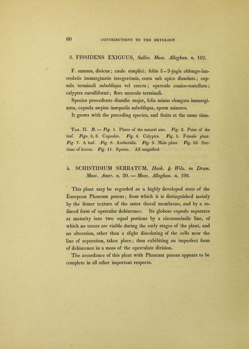 3. FISSIDENS EXIGUUS, Sulliv. Muse. Alleghan. n. 182. F. animus, dioicus; caule simplici; foliis 5-9-jugis oblongo-lan- ceolatis immarginatis integerrimis, costa sub apice dissoluta; cap- sula terminali subobliqua vel erecta; operculo conico-rostellato; calyptra cuculliformi; flore masculo terminali. Species prsecedente dimidio major, folia minus elongata immargi- nata, capsula saepius inaequalis subobliqua, sporae minores. It grows with the preceding species, and fruits at the same time. Tab. II. B.— Fig. 1. Plants of the natural size. Fig. 2. Point of the leaf. Figs. 3, 6. Capsules. Fig. 4. Calyptra. Fig. 5. Female plant. Fig. 7. A leaf. Fig. 8. Antheridia. Fig. 9. Male plant. Fig. 10. Sec- tions of leaves. Fig. 11. Spores. All magnified. 4. SCHISTIDIUM SERRATUM, Hook, fr Mis. in Drum. Muse. Amer. n. 20. — Muse. Alleghan. n. 198. This plant may be regarded as a highly developed state of the European Phascum patens; from which it is distinguished mainly by the firmer texture of the outer thecal membrane, and by a re- duced form of opercular dehiscence. Its globose capsule separates at maturity into two equal portions by a circumscissile line, of which no traces are visible during the early stages of the plant, and no alteration, other than a slight discoloring of the cells near the line of separation, takes place; thus exhibiting an imperfect form of dehiscence in a moss of the operculate division. The accordance of this plant with Phascum patens appears to be complete in all other important respects.