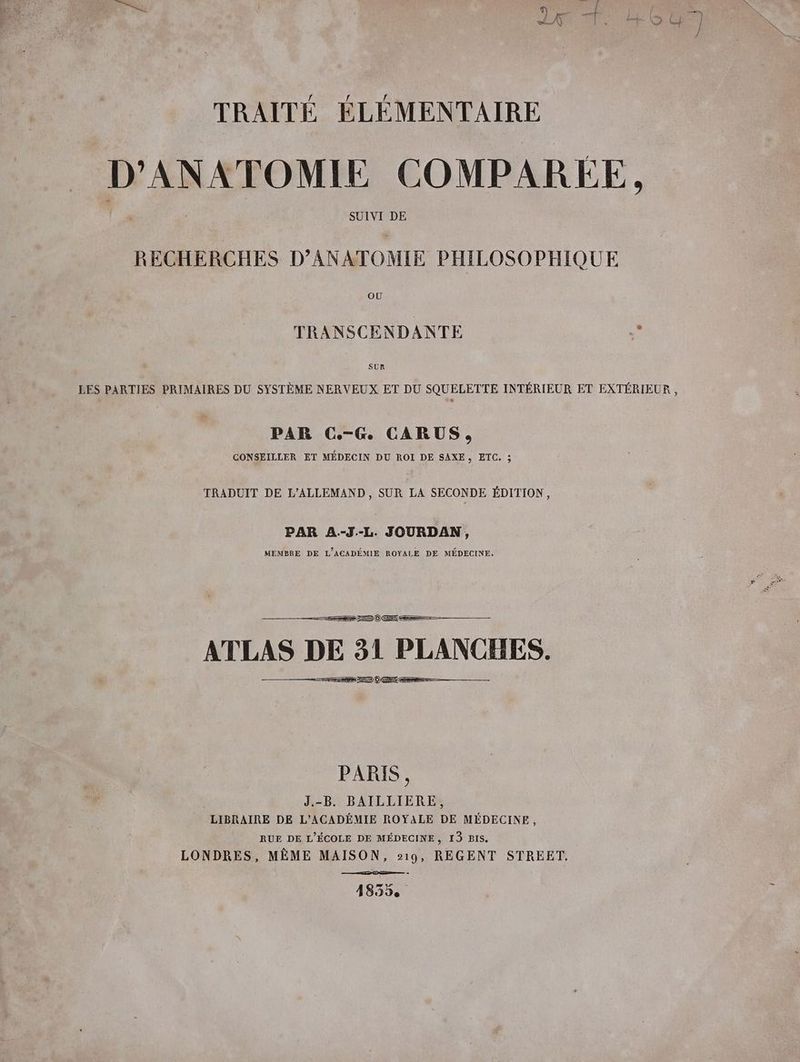 TRAITÉ ÉLÉMENTAIRE D’ANATOMIE COMPAREE, SUIVI DE RECHERCHES D’ANATOMIE PHILOSOPHIQUE TRANSCENDANTE y SUR LES PARTIES PRIMAIRES DU SYSTÈME NERVEUX ET DU SQUELETTE INTERIEUR ET EXTÉRIEUR , PAR C.-G CARUS, CONSEILLER ET MÉDECIN DU ROI DE SAXE s ETC, ; TRADUIT DE L’ALLEMAND, SUR LA SECONDE ÉDITION, PAR A--J.-L. JOURDAN, MEMBRE DE L’ACADEMIE ROYALE DE MÉDECINE. ATLAS DE 31 PLANCHES. >=) PARIS, J.-B. BAILLIERE, LIBRAIRE DE L’ACADEMIE ROYALE DE MEDECINE, RUE DE L'ÉCOLE DE MÉDECINE, 13 BIS. LONDRES, MÊME MAISON, 219, REGENT STREET. 41835