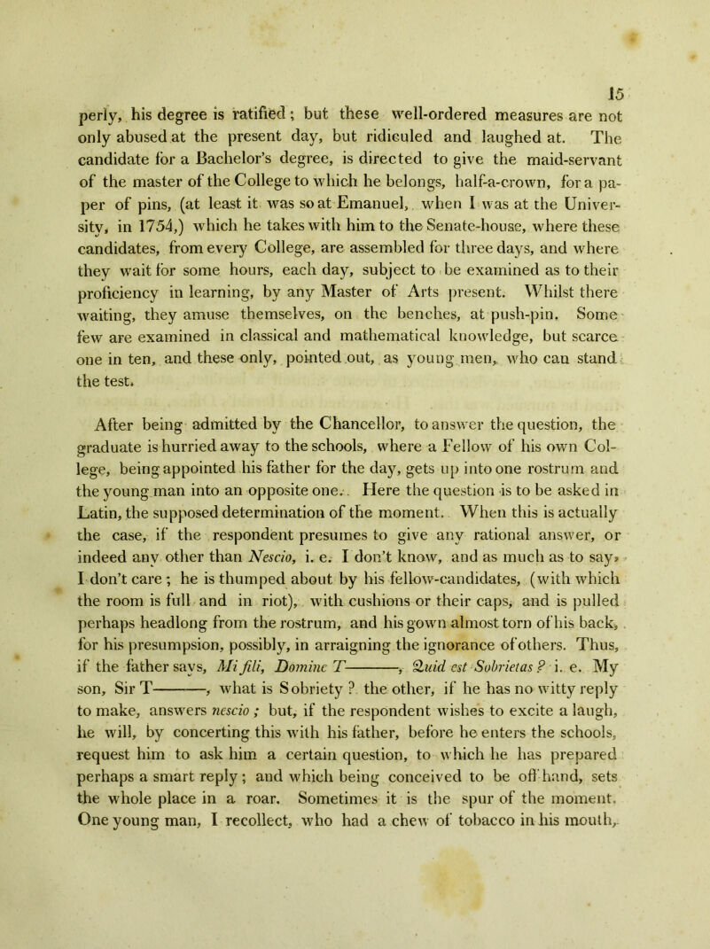 periy, his degree is ratified; but these well-ordered measures are not only abused at the present day, but ridiculed and laughed at. The candidate for a Bachelor’s degree, is directed to give the maid-servant of the master of the College to which he belongs, half-a-crown, fora pa- per of pins, (at least it was scat Emanuel, when 1 was at the Univer- sity, in 1754,) which he takes with him to the Senate-house, where these candidates, from every College, are assembled for three days, and where they wait for some hours, each day, subject to be examined as to their proficiency in learning, by any Master of Arts present. Whilst there waiting, they amuse themselves, on the benches, at push-pin. Some few are examined in classical and mathematical knowledge, but scarce one in ten, and these only, pointed out, as young men,, who can stand, the test* After being admitted by the Chancellor, to answer the question, the graduate is hurried away to the schools, where a Fellow of his own Col- lege, being appointed his father for the daj^, gets up into one rostrum and the young man into an opposite one.. Here the question is to be asked in Latin, the supposed determination of the moment. When this is actually the case, if the respondent presumes to give any rational answer, or indeed any other than Nescio, i. e. I don’t know, and as much as to say* I don’t care; he is thumped about by his fellow-candidates, (with which the room is full and in riot), with cushions or their caps, and is pulled perhaps headlong from the rostrum, and his gown almost torn of his back, for his presumpsion, possibly, in arraigning the ignorance of others. Thus, if the father says, Mi fill, Dominc T , Quid est Sobrietas ? i. e. My son. Sir T , what is Sobriety ? the other, if he has no witty reply to make, answers nescio ; but, if the respondent wishes to excite a laugh, he will, by concerting this writh his father, before he enters the schools, request him to ask him a certain question, to which he has prepared perhaps a smart reply; and which being conceived to be off hand, sets the whole place in a roar. Sometimes it is the spur of the moment. One young man, I recollect, who had a chew of tobacco in his mouth,.