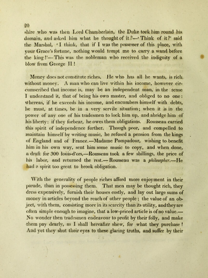shire who was then Lord Chamberlain, the Duke took him round his domain, and asked him what he thought of it P—‘ Think of it?' said the Marshal, ‘ I think, that if I was the possesser of this place, with your Grace’s fortune, nothing would tempt me to carry a wand before the king!’— This was the nobleman who received the indignity of a blow from George II ! Money does not constitute riches. He who has all he wants, is rich without money. A man who can live within his income, however cir- cumscribed that income is, may be an independent man, in the sense I understand it, that of being his own master, and obliged to no one: Whereas, if he exceeds his income, and encumbers himself with debts, he must, at times, be in a very servile situation; when it is in the power of any one of his tradesmen to lock him up, and abridge him of his liberty: if they forbear, he owes them obligations. Rousseau carried this spirit of independence further. Though poor, and compelled to maintain himself by writing music, he refused a pension from the kings of England and of France.—Madame Pompadour, wishing to benefit him in his own way, sent him some music to copy, and when done, a draft for 300 louis-d’ors,—Rousseau took a few shillings, the price of his labor, and returned the rest.-— Rousseau was a philosopher.—He had a spirit too great to brook obligation. With the generality of people riches afford more enjoyment in their parade, than in possessing them. That men may be thought rich, they dress expensively, furnish their houses costly, and lay out large sums of money in articles beyond the reach of other people ; the value of an ob- ject, with them, consisting more in its scarcity than its utility, and they are often simple enough to imagine, that a low-priced article is of no value.— No wonder then tradesmen endeavour to profit by their folly, and make them pay dearly, as I shall hereafter shew, for what they purchase l And yet they shut their eyes to these glaring truths, and suffer by their