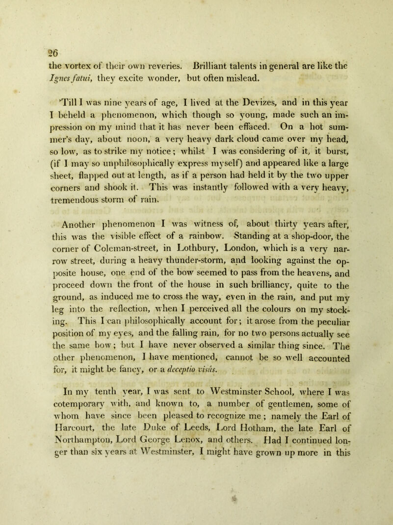 the vortex of their own reveries. Brilliant talents in general are like the Jgnes fatuiy they excite wonder, but often mislead. Till I was nine years of age, I lived at the Devizes, and in this year I beheld a phenomenon, which though so young, made such an im- pression on my mind that it has never been effaced. On a hot sum- mer’s day, about noon, a very heavy dark cloud came over injr head, so low, as to strike 1113 notice; whilst I was considering of it, it burst, (if I ma}r so unphilosophically express myself) and appeared like a large sheet, flapped out at length, as if a person had held it by the two upper corners and shook it. This was instantly followed with a very heavy, tremendous storm of rain. Another phenomenon I was witness of, about thirty years after, this was the visible effect of a rainbow. Standing at a shop-door, the corner of Coleman-street, in Lothbuy, London, which is a very nar- row street, during a heavy thunder-storm, and looking against the op- posite house, one end of the bow seemed to pass from the heavens, and proceed down the front of the house in such brilliancy, quite to the ground, as induced me to cross the way, even in the rain, and put my leg into the reflection, when I perceived all the colours on my stock- ing. This l ean philosophical^ account for; it arose from the peculiar position of my eyes, and the falling rain, for no two persons actually see the same bow; but I have never observed a similar thing since. The other phenomenon, I have mentioned, cannot be so well accounted for, it might be fane\T, or a dcceptio visits. In my tenth year, I was sent to Westminster School, where I was cotemporary with, and known to, a number of gentlemen, some of whom have since been pleased to recognize me ; namely the Earl of Harcourt, the late Duke of Leeds, Lord Hotham, the late Earl of Northampton, Lord George Lenox, and others. Dad I continued lon- ger than six years at Westminster, I might have grown up more in this