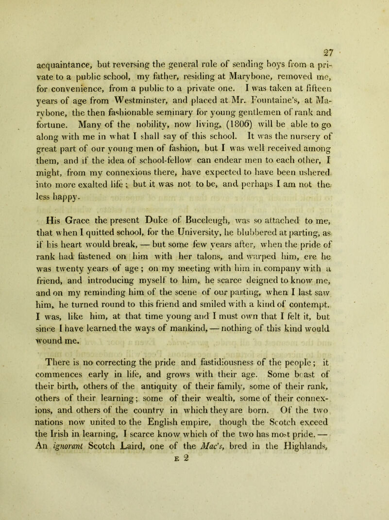 acquaintance, but reversing the general rule of sending boys from a pri- vate to a public school, my father, residing at Mary bone, removed me, for convenience, from a public to a private one. I was taken at fifteen years of age from Westminster, and placed at Mr. Fountaine’s, at Ma~ rvbone, the then fashionable seminary for young gentlemen of rank and fortune. Many of the nobility, now living, (1806) will be able to go along with me in what I shall say of this school. It was the nursery of great part of our young men of fashion, but I was well received among them, and if the idea of school-fellow can endear men to each other, I might, from my connexions there, have expected to have been ushered into more exalted life but it was not to be, and perhaps I am not the less happy. H is Grace the present Duke of Buceleugh, was so attached to me, that when I quitted school, for the University, he blubbered at parting, as if his heart would break, — but some few years after, when the pride of rank had fastened on him with her talons, and warped him, ere he was twenty years of age ; on my meeting with him in. company with a friend, and introducing myself to him, he scarce deigned to know me, and on my reminding him of the scene of our parting, when I last saw him, he turned round to this friend and smiled with a kind of contempt. I was, like him, at that time young and I must own that I felt it, but since I have learned the ways of mankind, — nothing of this kind would wound me. There is no correcting the pride and fastidiousness of the people; it commences early in life, and grows with their age. Some beast of their birth, others of the antiquity of their family, some of their rank, others of their learning; some of their wealth, some of their connex- ions, and others of the country in which they are born. Of the two nations now united to the English empire, though the Scotch exceed the Irish in learning, I scarce know which of the two has mo^t pride. — An ignorant Scotch Laird, one of the Mac's, bred in the Highlands, e 2