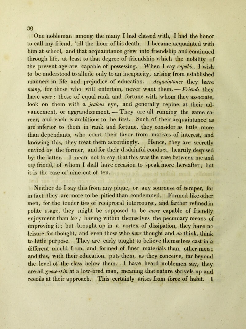 One nobleman among the many I had classed with, I had the honor to call my friend, ’till the hour of his death. I became acquainted with him at school, and that acquaintance grew into friendship and continued through life, at least to that degree of friendship which the nobility of the present age are capable of possessing. When I say capable, I wish to be understood to allude only to an incapacity, arising from established manners in life and prejudice of education. Acquaintance they have many, for those who will entertain, never want them. — Friends they have none; those of equal rank and fortune with whom they associate, look on them with a jealous eye, and generally repine at their ad- vancement, or aggrandizement. — They are all running the same ca- reer, and each is ambitious to be first. Such of their acquaintance as are inferior to them in rank and fortune, they consider as little more than dependants, who court their favor from motives of interest, and knowing this, they treat them accordingly. Hence, they are secretly envied by the former, and for their disdainful conduct, heartily despised by the latter. I mean not to say that this was the case between me and my friend, of whom I shall have occasion to speak more hereafter; but it is the case of nine out of ten. Neither do I say this from any pique, or any sourness of temper, for in fact they are more to be pitied than condemned. Formed like other men, for the tender ties of reciprocal intercourse, and farther refined in polite usage, they might be supposed to be more capable of friendly enjoyment than less; having within themselves the pecuniary means of improving it; but brought up in a vortex of dissipation, they have no leisure for thought, and even those who have thought and do think, think to little purpose. They are early taught to believe themselves cast in a different mould from, and formed of finer materials than, other men; and this, with their education, puts them, as they conceive, far beyond the level of the class below them. I have heard noblemen say, they are all goose-skin at a low-bred man, meaning that nature shrivels up and recoils at their approach. This certainly arises from force of habit. I