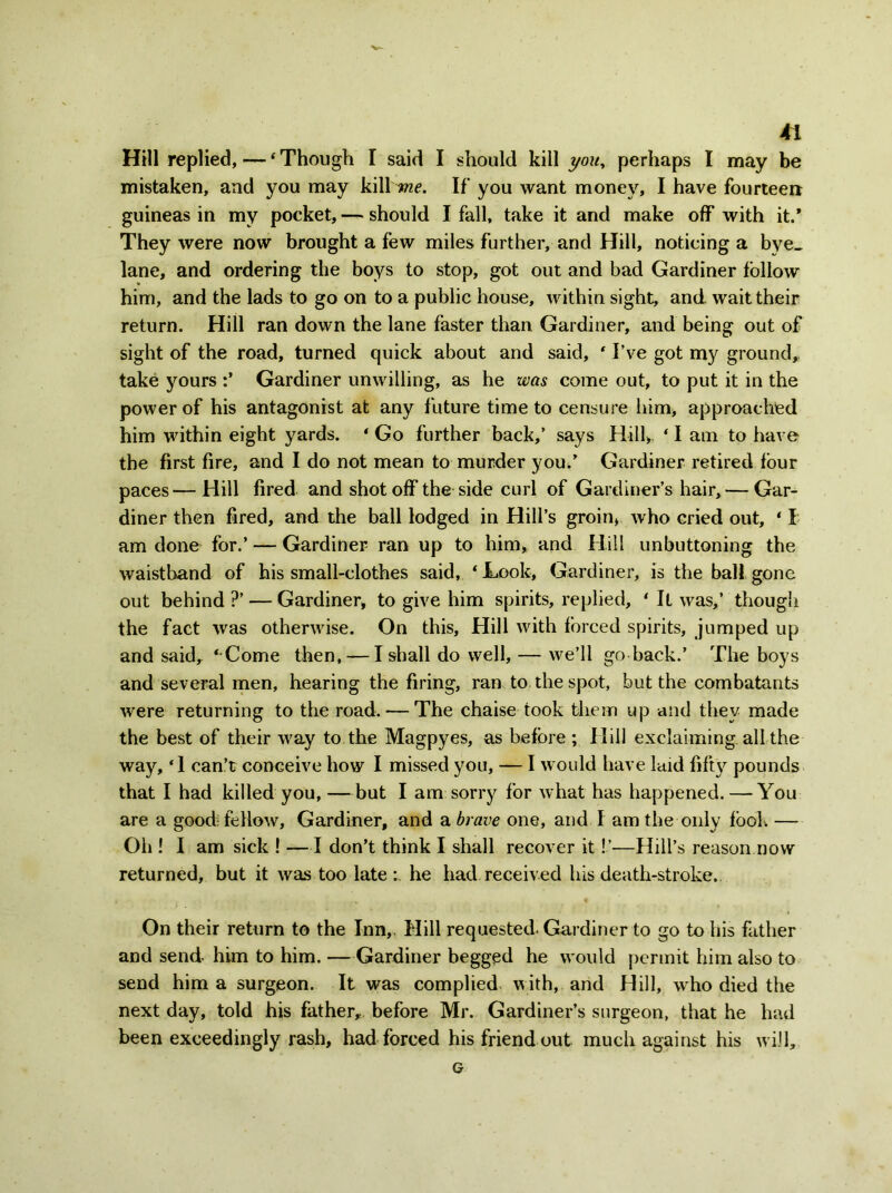 Hill replied, — ‘ Though I said I should kill you, perhaps I may be mistaken, and you may kill me. If you want money, I have fourteen guineas in my pocket, — should I fall, take it and make off with it.' They were now brought a few miles further, and Hill, noticing a bye- lane, and ordering the boys to stop, got out and bad Gardiner follow him, and the lads to go on to a public house, within sight, and wait their return. Hill ran down the lane faster than Gardiner, and being out of sight of the road, turned quick about and said, * I’ve got my ground,, take yours :’ Gardiner unwilling, as he was come out, to put it in the power of his antagonist at any future time to censure him, approached him within eight yards. * Go further back,’ says Hill>. ‘ I am to have the first fire, and I do not mean to murder you/ Gardiner retired four paces—Hill fired and shot off the side curl of Gardiner’s hair, — Gar- diner then fired, and the ball lodged in Hill’s groin, who cried out, ‘ I am done for.’ — Gardiner ran up to him, and Hill unbuttoning the waistband of his small-clothes said, ‘ Look, Gardiner, is the ball gone out behind?’ — Gardiner, to give him spirits, replied, ‘ It was,’ though the fact was otherwise. On this. Hill with forced spirits, jumped up and said, ‘ Come then, — I shall do well, — we’ll go back.’ The boys and several men, hearing the firing, ran to the spot, but the combatants were returning to the road. — The chaise took them up and they made the best of their way to the Magpyes, as before ; Hill exclaiming all the way, ‘1 can’t conceive how I missed you, — I would have laid fifty pounds that I had killed you, —but I am sorry for what has happened. — You are a good: fellow, Gardiner, and a brave one, and I am the only took — Oh ! I am sick ! —I don’t think I shall recover it!’-—Hill’s reason now returned, but it was too late he had received his death-stroke. On their return to the Inn,. Hill requested- Gardiner to go to his father and send him to him. —Gardiner begged he would permit him also to send him a surgeon. It was complied with, and Hill, wrho died the next day, told his father, before Mr. Gardiner’s surgeon, that he had been exceedingly rash, had forced his friend out much against his w ill, G