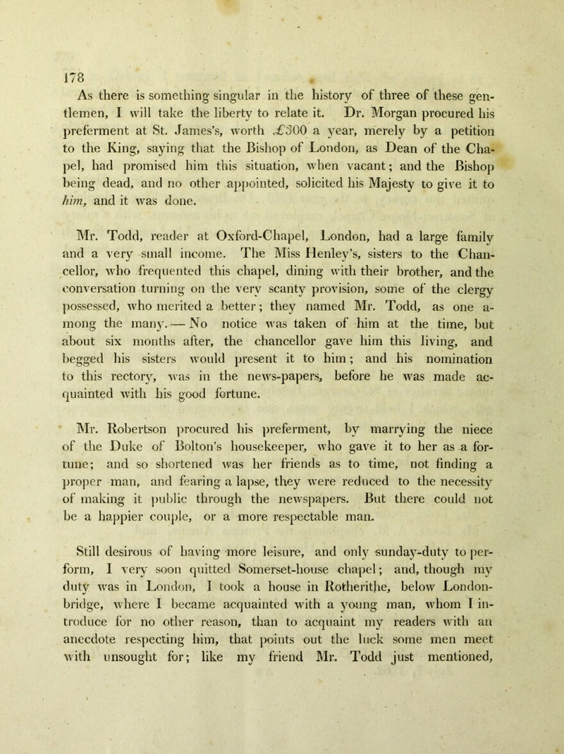 As there is something singular in the history of three of these gen- tlemen, I will take the liberty to relate it. Dr. Morgan procured his preferment at St. James’s, worth .£300 a year, merely by a petition to the King, saying that the Bishop of London, as Dean of the Cha- pel, had promised him this situation, when vacant; and the Bishop being dead, and no other appointed, solicited his Majesty to give it to him, and it was done. Mr. Todd, reader at Oxford-Chapel, London, had a large family and a very small income. The Miss Henley’s, sisters to the Chan- cellor, who frequented this chapel, dining with their brother, and the conversation turning on the very scanty provision, some of the clergy possessed, who merited a better; they named Mr. Todd, as one a- mong the many. — No notice was taken of him at the time, but about six months after, the chancellor gave him this living, and begged his sisters would present it to him; and his nomination to this rectory, was in the news-papers, before he was made ac- quainted with his good fortune. Mr. Robertson procured his preferment, by marrying the niece of the Duke of Bolton’s housekeeper, who gave it to her as a for- tune; and so shortened was her friends as to time, not finding a proper man, and fearing a lapse, they were reduced to the necessity of making it public through the newspapers. But there could not be a happier couple, or a more respectable man. Still desirous of having more leisure, and only sunday-duty to per- form, I very soon quitted Somerset-house chapel; and, though my duty was in London, I took a house in Rotheritfie, below London- bridge, where I became acquainted with a young man, whom I in- troduce for no other reason, than to acquaint my readers with an anecdote respecting him, that points out the luck some men meet with unsought for; like my friend Mr. Todd just mentioned,