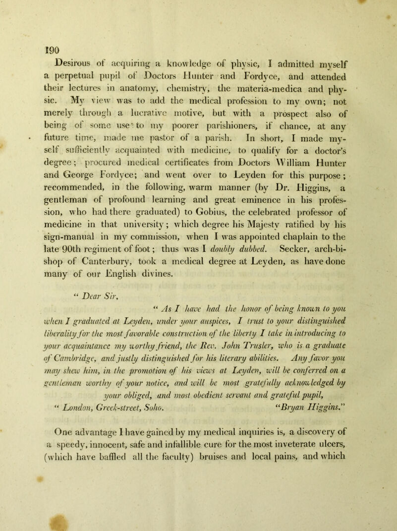 Desirous of acquiring a knowledge of physic, I admitted myself a perpetual pupil of Doctors Hunter and Fordyce, and attended their lectures in anatomy, chemistry, the materia-mediea and phy- sic. My view was to add the medical profession to my own; not merely through a lucrative motive, but with a prospect also of being of some use - to my poorer parishioners, if chance, at any future time, made me pastor of a parish. In short, I made my- self sufficiently acquainted with medicine, to qualify for a doctor’s degree; procured medical certificates from Doctors William Hunter and George Fordyce; and went over to Leyden for this purpose; recommended, in the following, warm manner (by Dr. Higgins, a gentleman of profound learning and great eminence in bis profes- sion, who had there graduated) to Gobius, the celebrated professor of medicine in that university; which degree his Majesty ratified by his sign-manual in my commission, when I was appointed chaplain to the late 90th regiment of foot; thus was I doubly dubbed. Seeker, arch-bi- shop of Canterbury, took a medical degree at Leyden, as have done many of our English divines. “ Dear Sir, “ As I have had the honor of being known to you when I graduated at Leyden, wider your auspices, I trust to your distinguished liberality for the most favorable construction of the liberty I take in introducing to your acquaintance my worthy friend, the Rev. John Trusler, who is a graduate of Cambridge, and justly distinguished for his literary abilities. Any favor you may shew him, in the promotion of his views at Leyden, will be conferred on a gentleman worthy of your notice, and will be most gratefully acknowledged by your obliged, and most obedient servant and grateful pupil, “ London, Creek-street, Soho. “Bryan Higgins One advantage 1 have gained by my medical inquiries is, a discovery of a speedy, innocent, safe and infallible cure for the most inveterate ulcers, (which have baffled all the faculty) bruises and local pains, and which